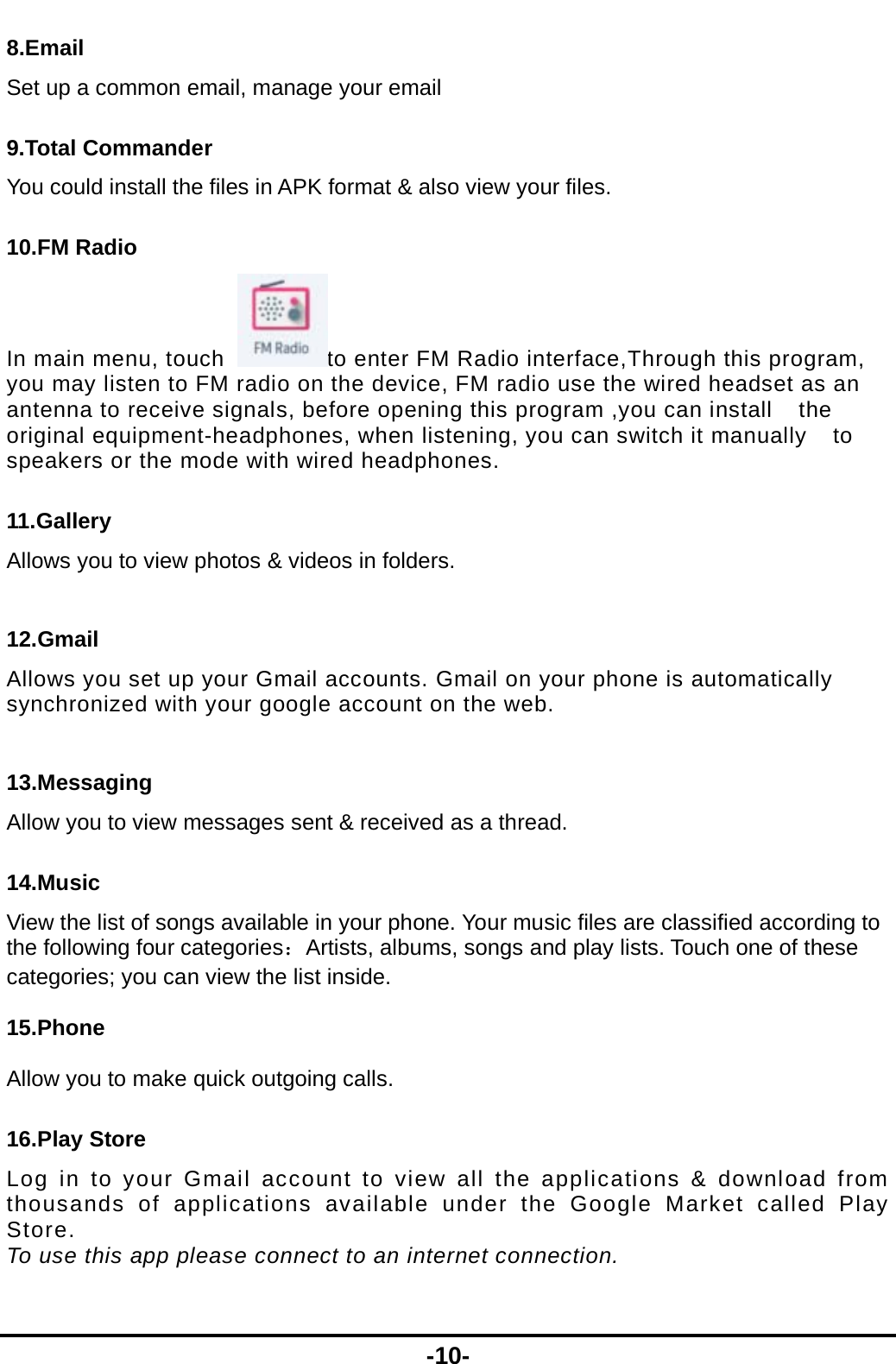  -10- 8.Email Set up a common email, manage your email 9.Total Commander You could install the files in APK format &amp; also view your files. 10.FM Radio In main menu, touch  to enter FM Radio interface,Through this program, you may listen to FM radio on the device, FM radio use the wired headset as an antenna to receive signals, before opening this program ,you can install    the original equipment-headphones, when listening, you can switch it manually    to speakers or the mode with wired headphones. 11.Gallery Allows you to view photos &amp; videos in folders.    12.Gmail Allows you set up your Gmail accounts. Gmail on your phone is automatically synchronized with your google account on the web.  13.Messaging Allow you to view messages sent &amp; received as a thread. 14.Music View the list of songs available in your phone. Your music files are classified according to the following four categories：Artists, albums, songs and play lists. Touch one of these categories; you can view the list inside.  15.Phone  Allow you to make quick outgoing calls. 16.Play Store Log in to your Gmail account to view all the applications &amp; download from thousands of applications available under the Google Market called Play Store.  To use this app please connect to an internet connection.  