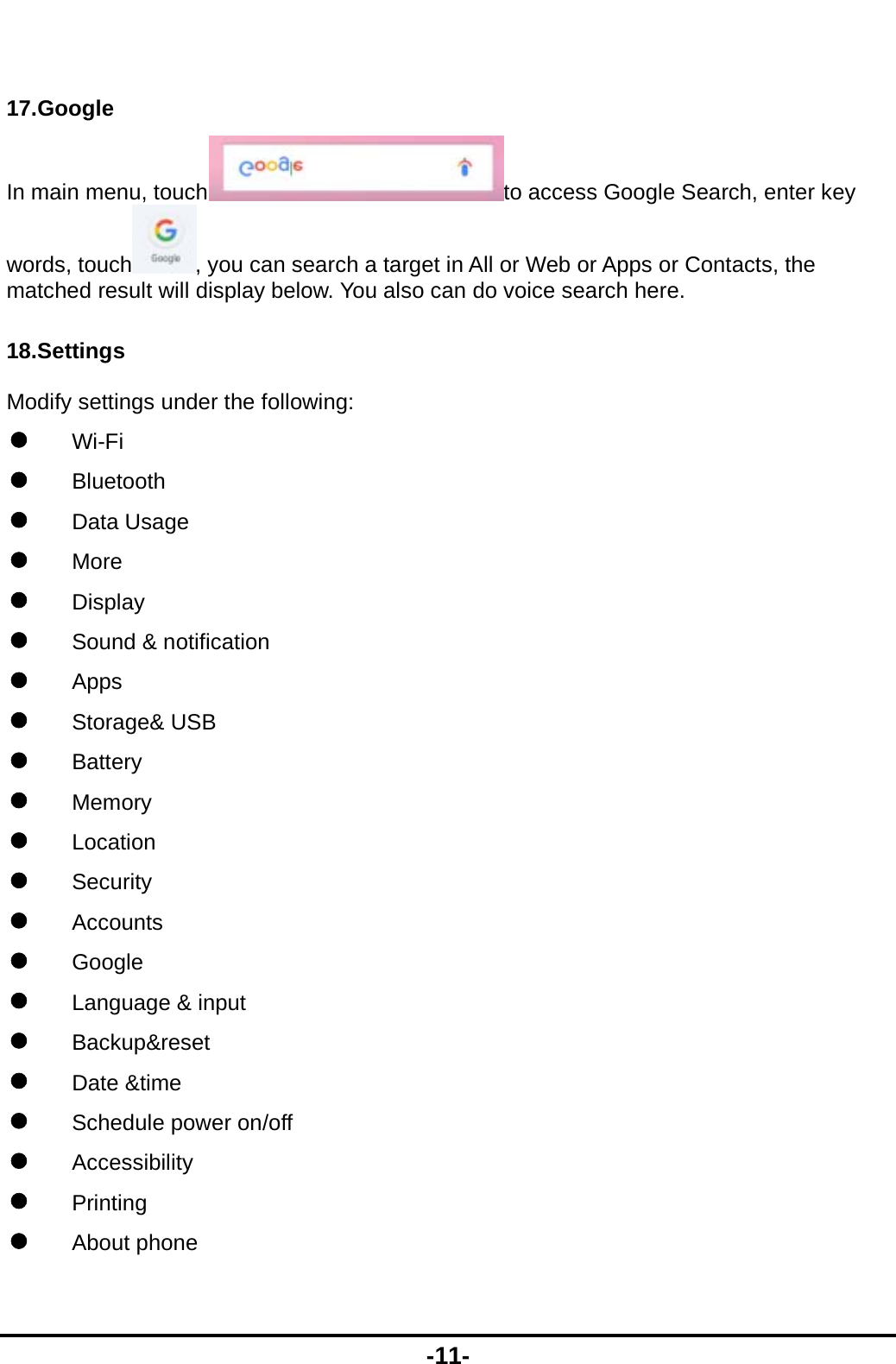  -11-  17.Google In main menu, touch to access Google Search, enter key words, touch , you can search a target in All or Web or Apps or Contacts, the matched result will display below. You also can do voice search here. 18.Settings Modify settings under the following:  Wi-Fi  Bluetooth  Data Usage  More  Display  Sound &amp; notification  Apps  Storage&amp; USB  Battery  Memory  Location  Security   Accounts  Google  Language &amp; input  Backup&amp;reset  Date &amp;time  Schedule power on/off  Accessibility  Printing  About phone 