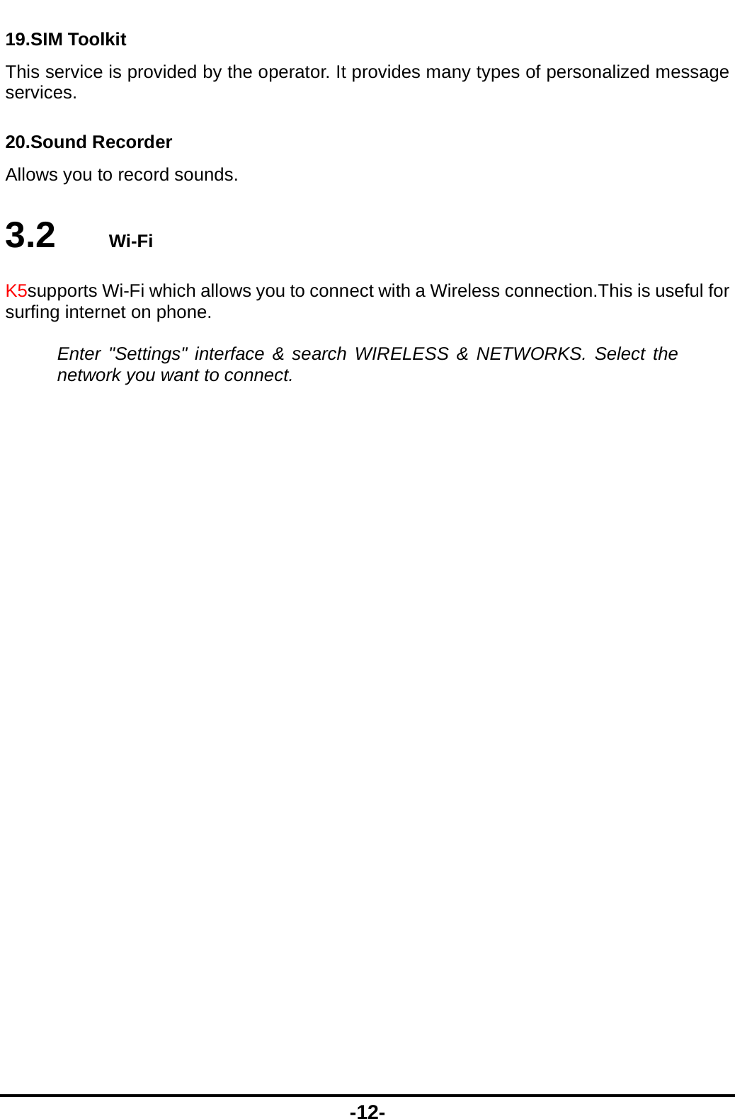  -12- 19.SIM Toolkit This service is provided by the operator. It provides many types of personalized message services. 20.Sound Recorder Allows you to record sounds. 3.2   Wi-Fi K5supports Wi-Fi which allows you to connect with a Wireless connection.This is useful for surfing internet on phone.  Enter "Settings" interface &amp; search WIRELESS &amp; NETWORKS. Select the network you want to connect.   