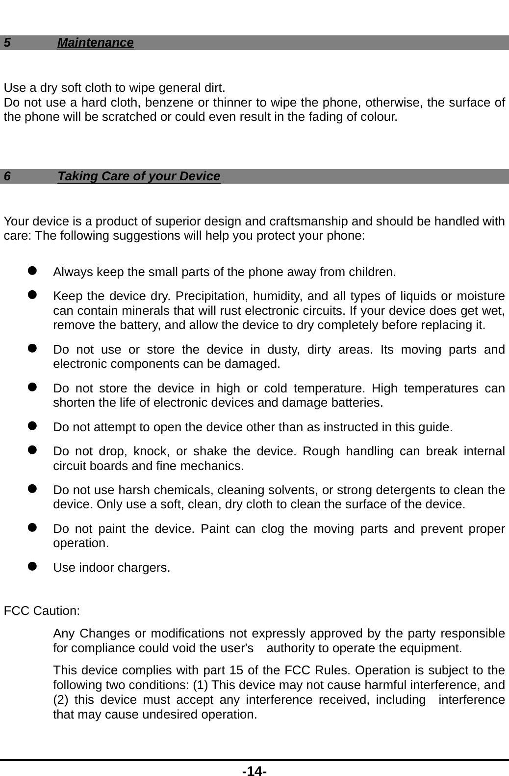  -14- 5 Maintenance Use a dry soft cloth to wipe general dirt.   Do not use a hard cloth, benzene or thinner to wipe the phone, otherwise, the surface of the phone will be scratched or could even result in the fading of colour.  6  Taking Care of your Device Your device is a product of superior design and craftsmanship and should be handled with care: The following suggestions will help you protect your phone:    Always keep the small parts of the phone away from children.    Keep the device dry. Precipitation, humidity, and all types of liquids or moisture can contain minerals that will rust electronic circuits. If your device does get wet, remove the battery, and allow the device to dry completely before replacing it.    Do not use or store the device in dusty, dirty areas. Its moving parts and electronic components can be damaged.  Do not store the device in high or cold temperature. High temperatures can shorten the life of electronic devices and damage batteries.  Do not attempt to open the device other than as instructed in this guide.  Do not drop, knock, or shake the device. Rough handling can break internal circuit boards and fine mechanics.    Do not use harsh chemicals, cleaning solvents, or strong detergents to clean the device. Only use a soft, clean, dry cloth to clean the surface of the device.  Do not paint the device. Paint can clog the moving parts and prevent proper operation.   Use indoor chargers.   FCC Caution: Any Changes or modifications not expressly approved by the party responsible for compliance could void the user's    authority to operate the equipment.     This device complies with part 15 of the FCC Rules. Operation is subject to the following two conditions: (1) This device may not cause harmful interference, and (2) this device must accept any interference received, including  interference that may cause undesired operation. 