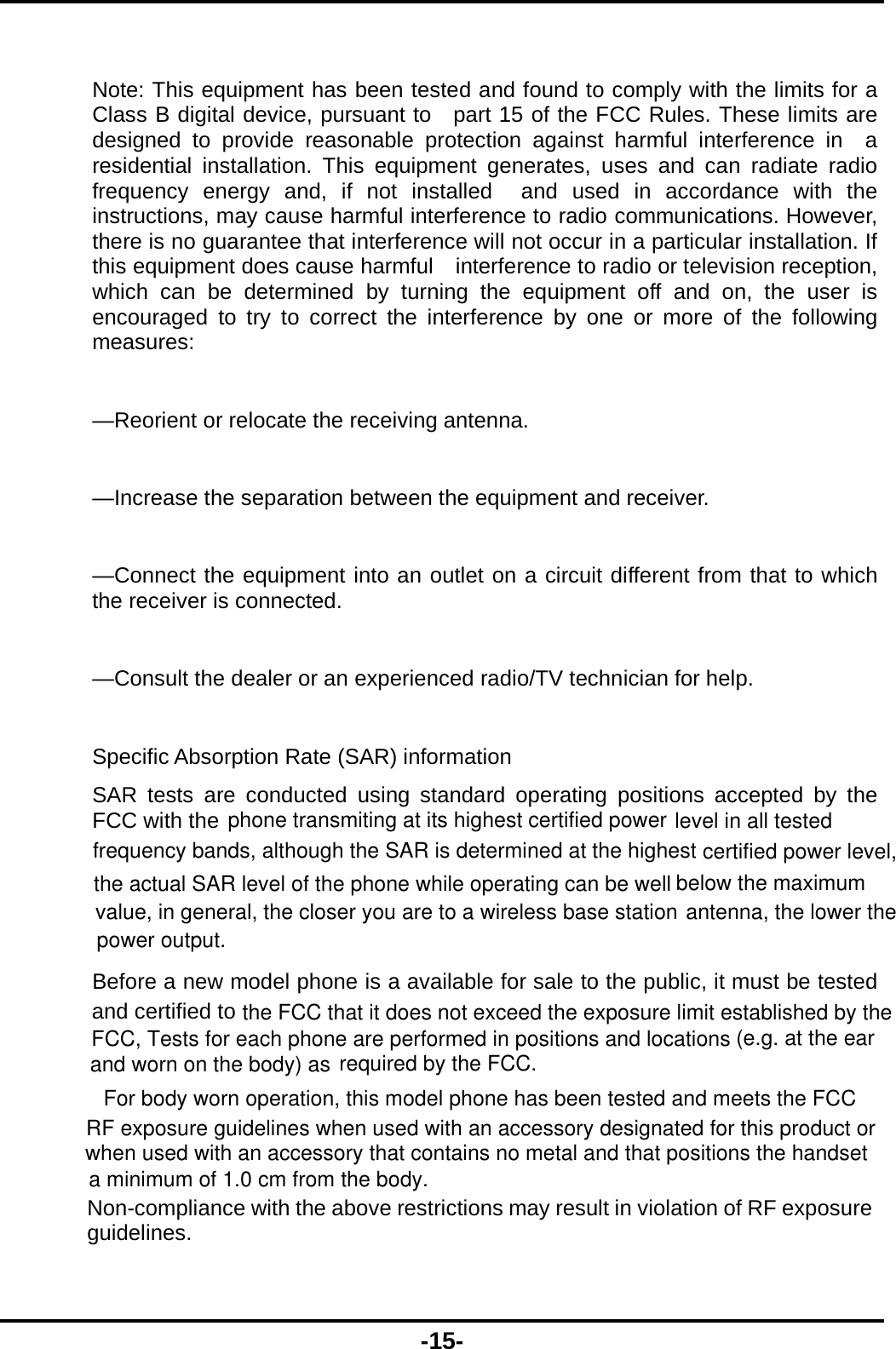  -15-  Note: This equipment has been tested and found to comply with the limits for a Class B digital device, pursuant to   part 15 of the FCC Rules. These limits are designed to provide reasonable protection against harmful interference in  a residential installation. This equipment generates, uses and can radiate radio frequency energy and, if not installed  and used in accordance with the instructions, may cause harmful interference to radio communications. However,   there is no guarantee that interference will not occur in a particular installation. If this equipment does cause harmful    interference to radio or television reception, which can be determined by turning the equipment off and on, the user is  encouraged to try to correct the interference by one or more of the following measures:    &mdash;Reorient or relocate the receiving antenna.      &mdash;Increase the separation between the equipment and receiver.      &mdash;Connect the equipment into an outlet on a circuit different from that to which the receiver is connected.      &mdash;Consult the dealer or an experienced radio/TV technician for help.  Specific Absorption Rate (SAR) information SAR tests are conducted using standard operating positions accepted by the FCC with the Before a new model phone is a available for sale to the public, it must be tested and certified to phone transmiting at its highest certified power level in all tested frequency bands, although the SAR is determined at the highest certified power level,the actual SAR level of the phone while operating can be well below the maximum value, in general, the closer you are to a wireless base station antenna, the lower thepower output.the FCC that it does not exceed the exposure limit established by theFCC, Tests for each phone are performed in positions and locations (e.g. at the earand worn on the body) as required by the FCC.For body worn operation, this model phone has been tested and meets the FCCRF exposure guidelines when used with an accessory designated for this product orwhen used with an accessory that contains no metal and that positions the handseta minimum of 1.0 cm from the body. Non-compliance with the above restrictions may result in violation of RF exposure guidelines.  