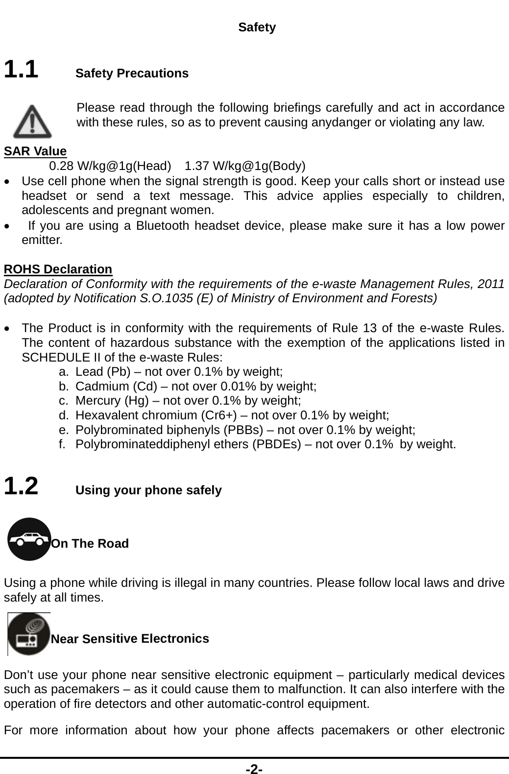  1.1  SafetPleaswith t SAR Value 0.28 W/kg Use cell phoneheadset or seadolescents an  If you are usiemitter.  ROHS DeclaratioDeclaration of Con(adopted by Notific  The Product isThe content ofSCHEDULE II a. Lead b. Cadmc. Mercd. Hexae. Polybf. Polyb1.2  UsingOn The RUsing a phone whsafely at all times.Near SenDon&rsquo;t use your phsuch as pacemakeoperation of fire deFor more informa Sty Precautions se read through the follothese rules, so as to prevg@1g(Head)    1.37 W/kge when the signal strengtend a text message. nd pregnant women. ing a Bluetooth headseton nformity with the requiremcation S.O.1035 (E) of Ms in conformity with the rf hazardous substance wof the e-waste Rules: (Pb) &ndash; not over 0.1% bymium (Cd) &ndash; not over 0.0ury (Hg) &ndash; not over 0.1%avalent chromium (Cr6+) brominated biphenyls (PBbrominateddiphenyl etherg your phone safely Road hile driving is illegal in ma nsitive Electronics   hone near sensitive electers &ndash; as it could cause thetectors and other automation about how your p-2- Safety owing briefings carefullyvent causing anydanger g@1g(Body)  th is good. Keep your caThis advice applies edevice, please make suments of the e-waste MaMinistry of Environment anrequirements of Rule 13with the exemption of thy weight; 1% by weight; % by weight; &ndash; not over 0.1% by weigBBs) &ndash; not over 0.1% by rs (PBDEs) &ndash; not over 0.any countries. Please folltronic equipment &ndash; partichem to malfunction. It canmatic-control equipment. phone affects pacemakeand act in accordance or violating any law. alls short or instead use especially to children, ure it has a low power anagement Rules, 2011 nd Forests) 3 of the e-waste Rules. he applications listed in ht; weight; 1% by weight. ow local laws and drive cularly medical devices n also interfere with the  ers or other electronic 
