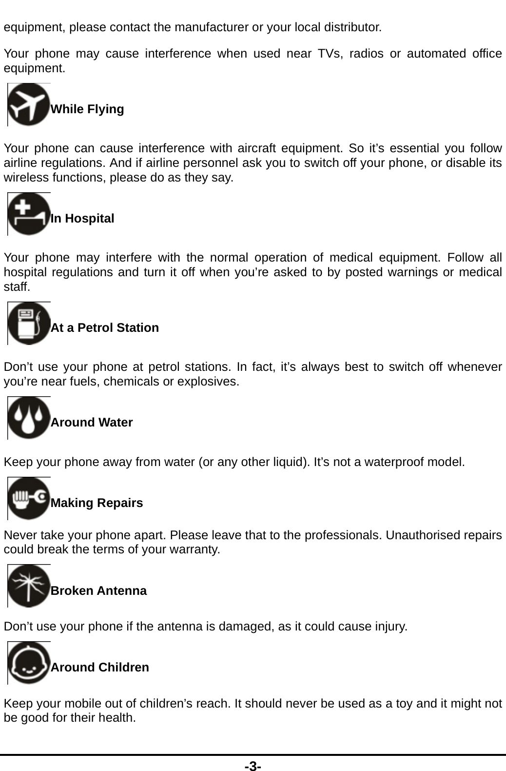 -3- equipment, please contact the manufacturer or your local distributor. Your phone may cause interference when used near TVs, radios or automated office equipment. While Flying Your phone can cause interference with aircraft equipment. So it&rsquo;s essential you follow airline regulations. And if airline personnel ask you to switch off your phone, or disable its wireless functions, please do as they say. In Hospital Your phone may interfere with the normal operation of medical equipment. Follow all hospital regulations and turn it off when you&rsquo;re asked to by posted warnings or medical staff.  At a Petrol Station Don&rsquo;t use your phone at petrol stations. In fact, it&rsquo;s always best to switch off whenever you&rsquo;re near fuels, chemicals or explosives. Around Water Keep your phone away from water (or any other liquid). It&rsquo;s not a waterproof model.     Making Repairs Never take your phone apart. Please leave that to the professionals. Unauthorised repairs could break the terms of your warranty. Broken Antenna Don&rsquo;t use your phone if the antenna is damaged, as it could cause injury.   Around Children Keep your mobile out of children&rsquo;s reach. It should never be used as a toy and it might not be good for their health.   