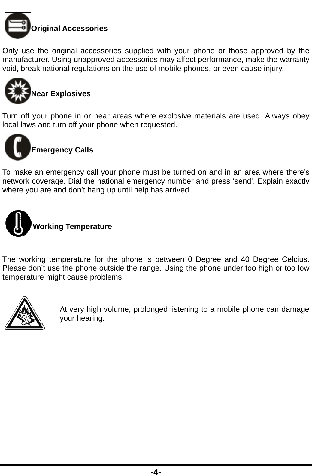  Original AOnly use the origmanufacturer. Usivoid, break nationNear ExpTurn off your pholocal laws and turnEmergenTo make an emernetwork coveragewhere you are andWorkingThe working tempPlease don&rsquo;t use ttemperature might AyAccessories ginal accessories supplieng unapproved accessoral regulations on the useplosives   ne in or near areas when off your phone when rency Calls rgency call your phone m. Dial the national emergd don&rsquo;t hang up until help Temperature perature for the phone ithe phone outside the rat cause problems. At very high volume, proloour hearing. -4- ed with your phone or tries may affect performane of mobile phones, or evere explosive materials aequested. must be turned on and ingency number and pressp has arrived. is between 0 Degree annge. Using the phone unonged listening to a mobthose approved by the nce, make the warranty ven cause injury. are used. Always obey n an area where there&rsquo;s  &lsquo;send&rsquo;. Explain exactly nd 40 Degree Celcius. nder too high or too low bile phone can damage 