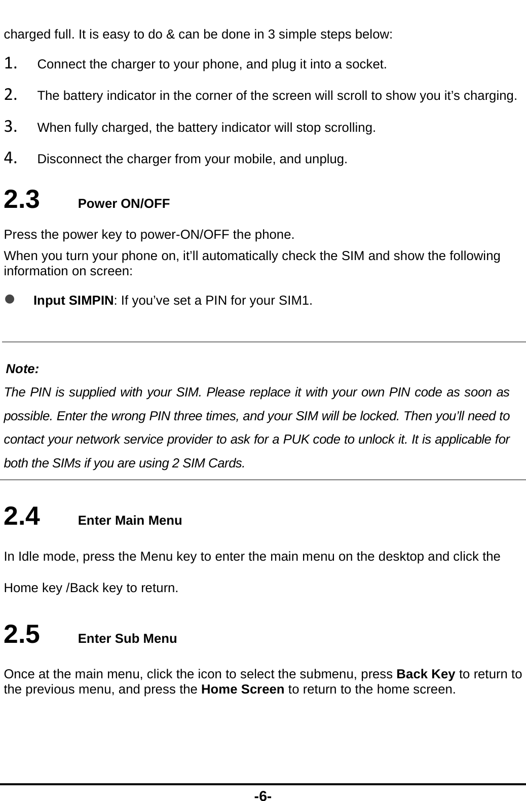  -6- charged full. It is easy to do &amp; can be done in 3 simple steps below: 1. Connect the charger to your phone, and plug it into a socket.   2. The battery indicator in the corner of the screen will scroll to show you it&rsquo;s charging.   3. When fully charged, the battery indicator will stop scrolling.   4. Disconnect the charger from your mobile, and unplug.   2.3   Power ON/OFF Press the power key to power-ON/OFF the phone. When you turn your phone on, it&rsquo;ll automatically check the SIM and show the following information on screen:  Input SIMPIN: If you&rsquo;ve set a PIN for your SIM1.  Note: The PIN is supplied with your SIM. Please replace it with your own PIN code as soon as possible. Enter the wrong PIN three times, and your SIM will be locked. Then you&rsquo;ll need to contact your network service provider to ask for a PUK code to unlock it. It is applicable for both the SIMs if you are using 2 SIM Cards.    2.4   Enter Main Menu In Idle mode, press the Menu key to enter the main menu on the desktop and click the Home key /Back key to return. 2.5   Enter Sub Menu Once at the main menu, click the icon to select the submenu, press Back Key to return to the previous menu, and press the Home Screen to return to the home screen. 