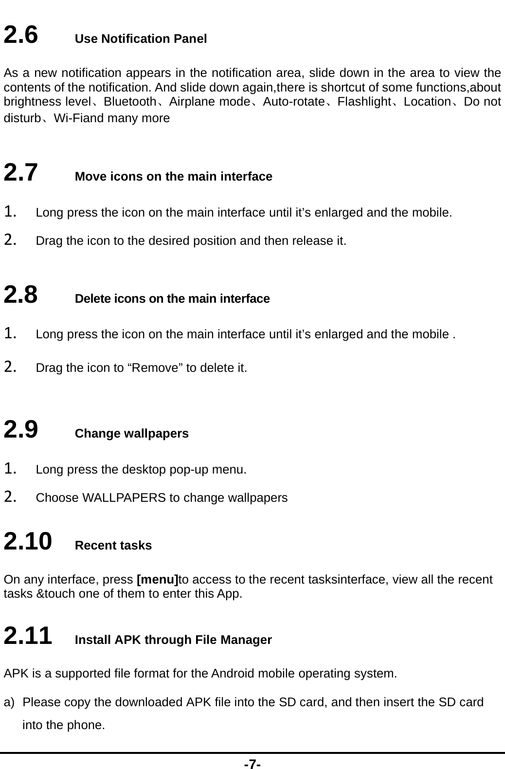  -7- 2.6   Use Notification Panel As a new notification appears in the notification area, slide down in the area to view the contents of the notification. And slide down again,there is shortcut of some functions,about brightness level、Bluetooth、Airplane mode、Auto-rotate、Flashlight、Location、Do not disturb、Wi-Fiand many more 2.7   Move icons on the main interface 1. Long press the icon on the main interface until it&rsquo;s enlarged and the mobile. 2. Drag the icon to the desired position and then release it.   2.8   Delete icons on the main interface 1. Long press the icon on the main interface until it&rsquo;s enlarged and the mobile . 2. Drag the icon to &ldquo;Remove&rdquo; to delete it.   2.9   Change wallpapers 1. Long press the desktop pop-up menu. 2. Choose WALLPAPERS to change wallpapers 2.10   Recent tasks On any interface, press [menu]to access to the recent tasksinterface, view all the recent tasks &amp;touch one of them to enter this App. 2.11   Install APK through File Manager APK is a supported file format for the Android mobile operating system. a)  Please copy the downloaded APK file into the SD card, and then insert the SD card into the phone.   