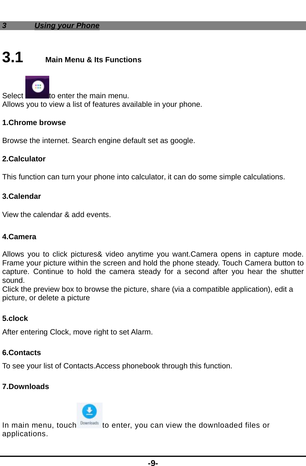  -9- 3 Using your Phone 3.1   Main Menu &amp; Its Functions Select to enter the main menu. Allows you to view a list of features available in your phone. 1.Chrome browse Browse the internet. Search engine default set as google. 2.Calculator This function can turn your phone into calculator,it can do some simple calculations. 3.Calendar View the calendar &amp; add events.  4.Camera  Allows you to click pictures&amp; video anytime you want.Camera opens in capture mode. Frame your picture within the screen and hold the phone steady. Touch Camera button to capture. Continue to hold the camera steady for a second after you hear the shutter sound. Click the preview box to browse the picture, share (via a compatible application), edit a picture, or delete a picture 5.clock After entering Clock, move right to set Alarm. 6.Contacts To see your list of Contacts.Access phonebook through this function. 7.Downloads In main menu, touch to enter, you can view the downloaded files or applications. 