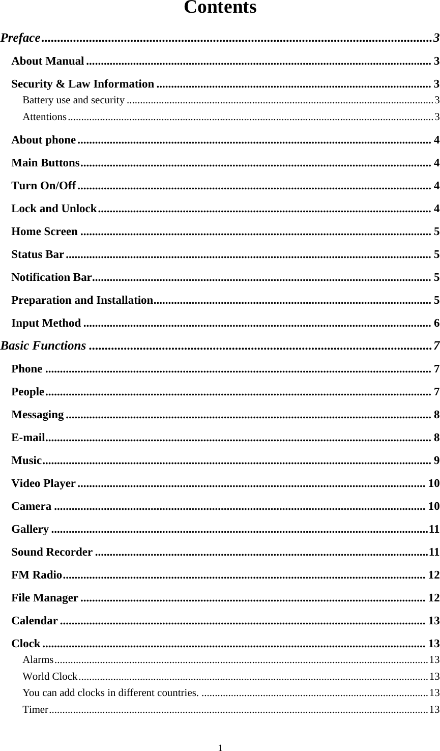  1Contents Preface ........................................................................................................................... 3About Manual ...................................................................................................................... 3Security &amp; Law Information .............................................................................................. 3Battery use and security ................................................................................................................... 3Attentions ......................................................................................................................................... 3About phone ......................................................................................................................... 4Main Buttons ........................................................................................................................ 4Turn On/Off ......................................................................................................................... 4Lock and Unlock .................................................................................................................. 4Home Screen ........................................................................................................................ 5Status Bar ............................................................................................................................. 5Notification Bar .................................................................................................................... 5Preparation and Installation ............................................................................................... 5Input Method ....................................................................................................................... 6Basic Functions ............................................................................................................ 7Phone .................................................................................................................................... 7People .................................................................................................................................... 7Messaging ............................................................................................................................. 8E-mail .................................................................................................................................... 8Music ..................................................................................................................................... 9Video Player ....................................................................................................................... 10Camera ............................................................................................................................... 10Gallery ................................................................................................................................. 11Sound Recorder .................................................................................................................. 11FM Radio ............................................................................................................................ 12File Manager ...................................................................................................................... 12Calendar ............................................................................................................................. 13Clock ................................................................................................................................... 13Alarms ............................................................................................................................................ 13World Clock ................................................................................................................................... 13You can add clocks in different countries. ..................................................................................... 13Timer .............................................................................................................................................. 13