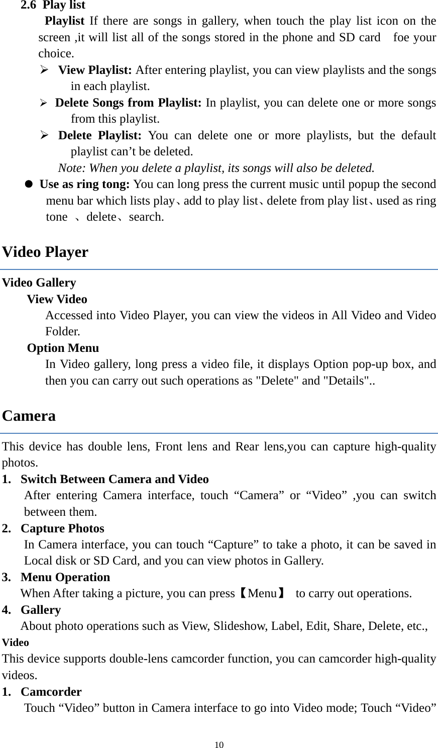  102.6 Play list  Playlist If there are songs in gallery, when touch the play list icon on the screen ,it will list all of the songs stored in the phone and SD card    foe your choice.  View Playlist: After entering playlist, you can view playlists and the songs in each playlist.    Delete Songs from Playlist: In playlist, you can delete one or more songs from this playlist.  Delete Playlist: You can delete one or more playlists, but the default playlist can&rsquo;t be deleted. Note: When you delete a playlist, its songs will also be deleted.  Use as ring tong: You can long press the current music until popup the second menu bar which lists play、add to play list、delete from play list、used as ring tone  、delete、search. Video Player Video Gallery  View Video Accessed into Video Player, you can view the videos in All Video and Video Folder.     Option Menu In Video gallery, long press a video file, it displays Option pop-up box, and then you can carry out such operations as "Delete" and "Details".. Camera This device has double lens, Front lens and Rear lens,you can capture high-quality photos. 1. Switch Between Camera and Video After entering Camera interface, touch &ldquo;Camera&rdquo; or &ldquo;Video&rdquo; ,you can switch between them. 2. Capture Photos In Camera interface, you can touch &ldquo;Capture&rdquo; to take a photo, it can be saved in Local disk or SD Card, and you can view photos in Gallery. 3. Menu Operation When After taking a picture, you can press【Menu】  to carry out operations. 4. Gallery About photo operations such as View, Slideshow, Label, Edit, Share, Delete, etc., Video This device supports double-lens camcorder function, you can camcorder high-quality videos. 1. Camcorder Touch &ldquo;Video&rdquo; button in Camera interface to go into Video mode; Touch &ldquo;Video&rdquo; 