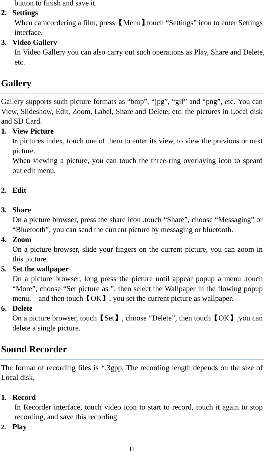  11button to finish and save it. 2. Settings When camcordering a film, press 【Menu】,touch &ldquo;Settings&rdquo; icon to enter Settings interface.  3. Video Gallery In Video Gallery you can also carry out such operations as Play, Share and Delete, etc.  Gallery Gallery supports such picture formats as &ldquo;bmp&rdquo;, &ldquo;jpg&rdquo;, &ldquo;gif&rdquo; and &ldquo;png&rdquo;, etc. You can View, Slideshow, Edit, Zoom, Label, Share and Delete, etc. the pictures in Local disk and SD Card. 1. View Picture In pictures index, touch one of them to enter its view, to view the previous or next picture. When viewing a picture, you can touch the three-ring overlaying icon to speard out edit menu.  2. Edit  3. Share On a picture browser, press the share icon ,touch &ldquo;Share&rdquo;, choose &ldquo;Messaging&rdquo; or &ldquo;Bluetooth&rdquo;, you can send the current picture by messaging or bluetooth. 4. Zoom On a picture browser, slide your fingers on the current picture, you can zoom in this picture. 5. Set the wallpaper On a picture browser, long press the picture until appear popup a menu ,touch &ldquo;More&rdquo;, choose &ldquo;Set picture as &rdquo;, then select the Wallpaper in the flowing popup menu,  and then touch【OK】, you set the current picture as wallpaper.     6. Delete On a picture browser, touch【Set】, choose &ldquo;Delete&rdquo;, then touch【OK】,you can delete a single picture.   Sound Recorder The format of recording files is *.3gpp. The recording length depends on the size of Local disk.  1. Record In Recorder interface, touch video icon to start to record, touch it again to stop recording, and save this recording.   2. Play 