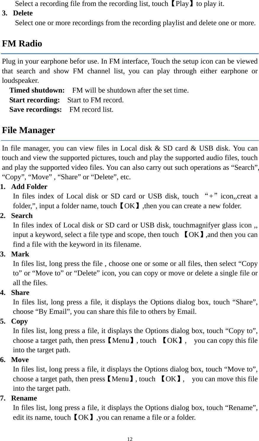  12Select a recording file from the recording list, touch【Play】to play it. 3. Delete Select one or more recordings from the recording playlist and delete one or more.   FM Radio Plug in your earphone befor use. In FM interface, Touch the setup icon can be viewed that search and show FM channel list, you can play through either earphone or loudspeaker.  Timed shutdown:    FM will be shutdown after the set time. Start recording:    Start to FM record. Save recordings:    FM record list. File Manager In file manager, you can view files in Local disk &amp; SD card &amp; USB disk. You can touch and view the supported pictures, touch and play the supported audio files, touch and play the supported video files. You can also carry out such operations as &ldquo;Search&rdquo;, &ldquo;Copy&rdquo;, &ldquo;Move&rdquo; , &ldquo;Share&rdquo; or &ldquo;Delete&rdquo;, etc. 1. Add Folder In files index of Local disk or SD card or USB disk, touch &ldquo;+&rdquo;icon,,creat a folder,&rdquo;, input a folder name, touch【OK】,then you can create a new folder.   2. Search  In files index of Local disk or SD card or USB disk, touchmagnifyer glass icon ,,   input a keyword, select a file type and scope, then touch 【OK】,and then you can find a file with the keyword in its filename.   3. Mark  In files list, long press the file , choose one or some or all files, then select &ldquo;Copy to&rdquo; or &ldquo;Move to&rdquo; or &ldquo;Delete&rdquo; icon, you can copy or move or delete a single file or all the files. 4. Share In files list, long press a file, it displays the Options dialog box, touch &ldquo;Share&rdquo;, choose &ldquo;By Email&rdquo;, you can share this file to others by Email. 5. Copy In files list, long press a file, it displays the Options dialog box, touch &ldquo;Copy to&rdquo;, choose a target path, then press【Menu】, touch  【OK】,    you can copy this file into the target path. 6. Move In files list, long press a file, it displays the Options dialog box, touch &ldquo;Move to&rdquo;, choose a target path, then press【Menu】, touch 【OK】,    you can move this file into the target path. 7. Rename In files list, long press a file, it displays the Options dialog box, touch &ldquo;Rename&rdquo;, edit its name, touch【OK】,you can rename a file or a folder.   