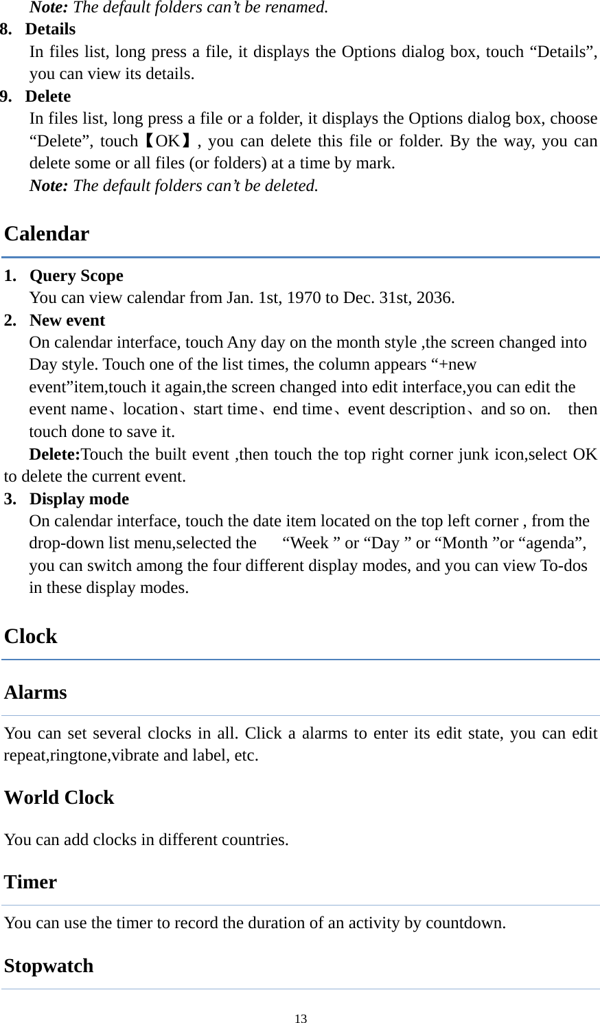  13Note: The default folders can&rsquo;t be renamed. 8. Details  In files list, long press a file, it displays the Options dialog box, touch &ldquo;Details&rdquo;, you can view its details.   9. Delete   In files list, long press a file or a folder, it displays the Options dialog box, choose &ldquo;Delete&rdquo;, touch【OK】, you can delete this file or folder. By the way, you can delete some or all files (or folders) at a time by mark. Note: The default folders can&rsquo;t be deleted. Calendar 1. Query Scope   You can view calendar from Jan. 1st, 1970 to Dec. 31st, 2036.   2. New event On calendar interface, touch Any day on the month style ,the screen changed into Day style. Touch one of the list times, the column appears &ldquo;+new event&rdquo;item,touch it again,the screen changed into edit interface,you can edit the event name、location、start time、end time、event description、and so on.    then touch done to save it. Delete:Touch the built event ,then touch the top right corner junk icon,select OK to delete the current event. 3. Display mode On calendar interface, touch the date item located on the top left corner , from the drop-down list menu,selected the      &ldquo;Week &rdquo; or &ldquo;Day &rdquo; or &ldquo;Month &rdquo;or &ldquo;agenda&rdquo;, you can switch among the four different display modes, and you can view To-dos in these display modes.   Clock Alarms You can set several clocks in all. Click a alarms to enter its edit state, you can edit repeat,ringtone,vibrate and label, etc.        World Clock You can add clocks in different countries.   Timer You can use the timer to record the duration of an activity by countdown.               Stopwatch 