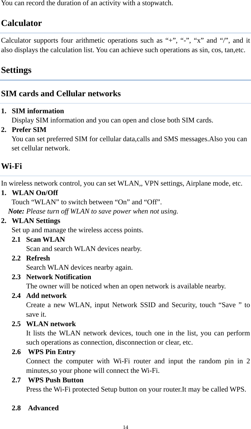  14You can record the duration of an activity with a stopwatch.   Calculator Calculator supports four arithmetic operations such as &ldquo;+&rdquo;, &ldquo;-&rdquo;, &ldquo;x&rdquo; and &ldquo;/&rdquo;, and it also displays the calculation list. You can achieve such operations as sin, cos, tan,etc.                Settings SIM cards and Cellular networks 1. SIM information Display SIM information and you can open and close both SIM cards. 2. Prefer SIM   You can set preferred SIM for cellular data,calls and SMS messages.Also you can set cellular network. Wi-Fi In wireless network control, you can set WLAN,, VPN settings, Airplane mode, etc.   1. WLAN On/Off Touch &ldquo;WLAN&rdquo; to switch between &ldquo;On&rdquo; and &ldquo;Off&rdquo;. Note: Please turn off WLAN to save power when not using. 2. WLAN Settings Set up and manage the wireless access points. 2.1  Scan WLAN Scan and search WLAN devices nearby. 2.2  Refresh Search WLAN devices nearby again. 2.3  Network Notification The owner will be noticed when an open network is available nearby. 2.4  Add network Create a new WLAN, input Network SSID and Security, touch &ldquo;Save &rdquo; to save it. 2.5  WLAN network It lists the WLAN network devices, touch one in the list, you can perform such operations as connection, disconnection or clear, etc.      2.6  WPS Pin Entry        Connect the computer with Wi-Fi router and input the random pin in 2 minutes,so your phone will connect the Wi-Fi.    2.7  WPS Push Button        Press the Wi-Fi protected Setup button on your router.It may be called WPS.     2.8  Advanced 