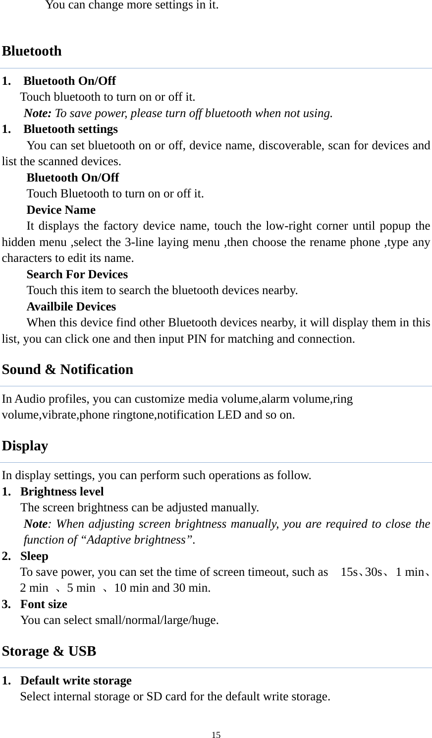  15       You can change more settings in it.  Bluetooth 1.  Bluetooth On/Off Touch bluetooth to turn on or off it. Note: To save power, please turn off bluetooth when not using. 1. Bluetooth settings You can set bluetooth on or off, device name, discoverable, scan for devices and list the scanned devices.   Bluetooth On/Off Touch Bluetooth to turn on or off it.   Device Name It displays the factory device name, touch the low-right corner until popup the hidden menu ,select the 3-line laying menu ,then choose the rename phone ,type any characters to edit its name.    Search For Devices Touch this item to search the bluetooth devices nearby.   Availbile Devices When this device find other Bluetooth devices nearby, it will display them in this list, you can click one and then input PIN for matching and connection. Sound &amp; Notification In Audio profiles, you can customize media volume,alarm volume,ring volume,vibrate,phone ringtone,notification LED and so on. Display In display settings, you can perform such operations as follow. 1. Brightness level The screen brightness can be adjusted manually.   Note: When adjusting screen brightness manually, you are required to close the function of &ldquo;Adaptive brightness&rdquo;.   2. Sleep To save power, you can set the time of screen timeout, such as    15s、30s、 1 min、2 min  、5 min  、10 min and 30 min.   3. Font size You can select small/normal/large/huge. Storage &amp; USB 1. Default write storage Select internal storage or SD card for the default write storage. 