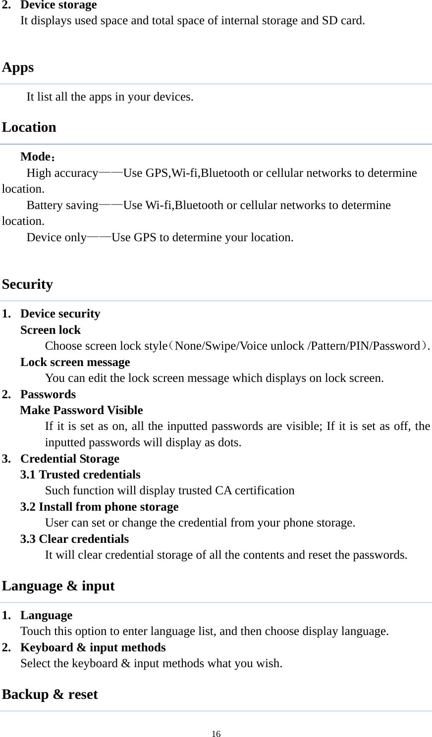  162. Device storage It displays used space and total space of internal storage and SD card.  Apps      It list all the apps in your devices. Location  Mode： High accuracy&mdash;&mdash;Use GPS,Wi-fi,Bluetooth or cellular networks to determine location. Battery saving&mdash;&mdash;Use Wi-fi,Bluetooth or cellular networks to determine location. Device only&mdash;&mdash;Use GPS to determine your location.  Security 1. Device security Screen lock Choose screen lock style（None/Swipe/Voice unlock /Pattern/PIN/Password）. Lock screen message You can edit the lock screen message which displays on lock screen. 2. Passwords Make Password Visible If it is set as on, all the inputted passwords are visible; If it is set as off, the inputted passwords will display as dots.   3. Credential Storage 3.1 Trusted credentials Such function will display trusted CA certification 3.2 Install from phone storage User can set or change the credential from your phone storage. 3.3 Clear credentials It will clear credential storage of all the contents and reset the passwords.   Language &amp; input 1. Language Touch this option to enter language list, and then choose display language. 2. Keyboard &amp; input methods Select the keyboard &amp; input methods what you wish. Backup &amp; reset 