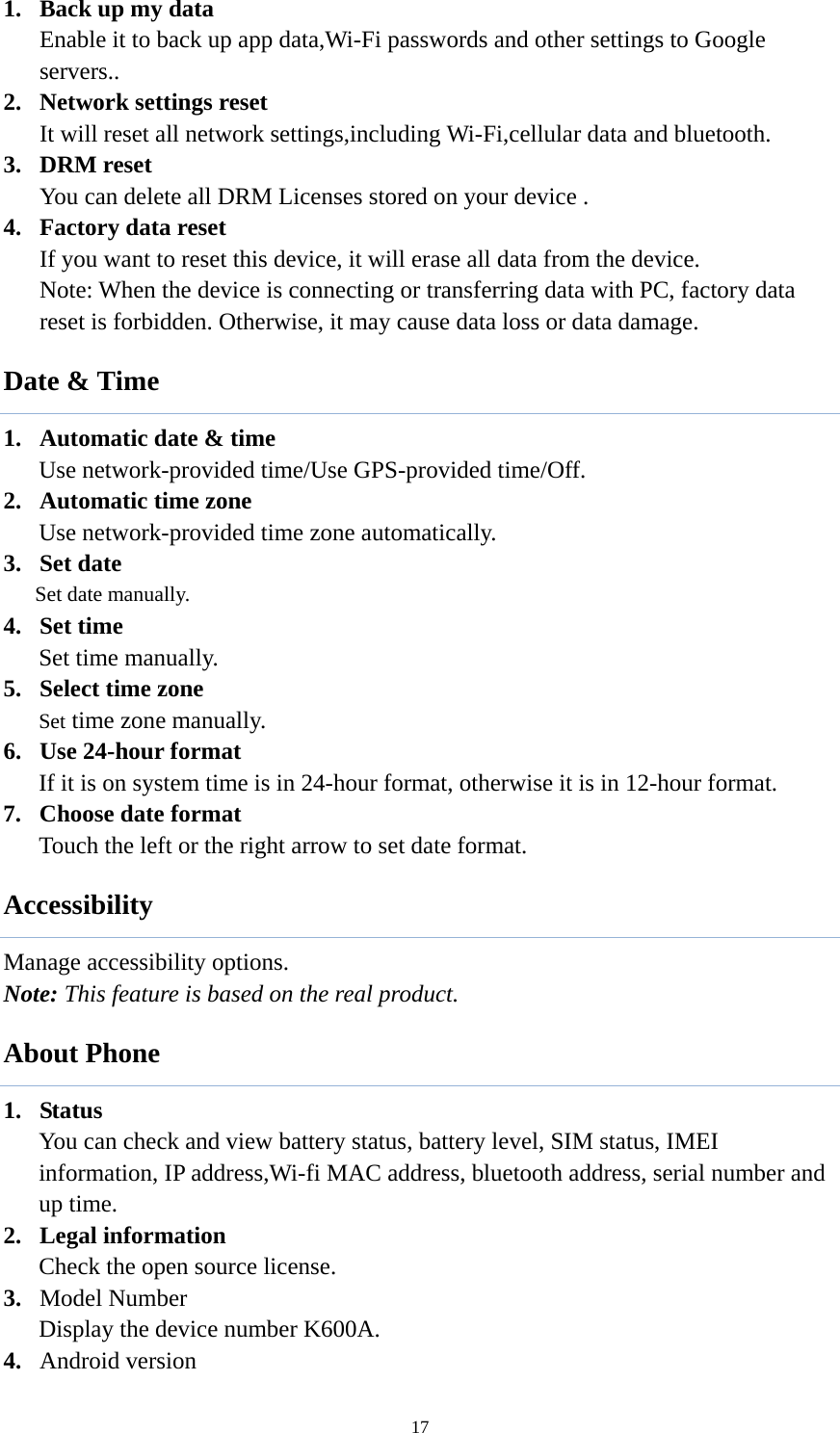  171. Back up my data Enable it to back up app data,Wi-Fi passwords and other settings to Google servers.. 2. Network settings reset It will reset all network settings,including Wi-Fi,cellular data and bluetooth. 3. DRM reset You can delete all DRM Licenses stored on your device . 4. Factory data reset If you want to reset this device, it will erase all data from the device. Note: When the device is connecting or transferring data with PC, factory data reset is forbidden. Otherwise, it may cause data loss or data damage.  Date &amp; Time 1. Automatic date &amp; time Use network-provided time/Use GPS-provided time/Off. 2. Automatic time zone Use network-provided time zone automatically.   3. Set date Set date manually.   4. Set time Set time manually.   5. Select time zone Set time zone manually.   6. Use 24-hour format   If it is on system time is in 24-hour format, otherwise it is in 12-hour format.     7. Choose date format Touch the left or the right arrow to set date format. Accessibility Manage accessibility options.   Note: This feature is based on the real product. About Phone 1. Status You can check and view battery status, battery level, SIM status, IMEI information, IP address,Wi-fi MAC address, bluetooth address, serial number and up time. 2. Legal information   Check the open source license. 3. Model Number Display the device number K600A. 4. Android version 