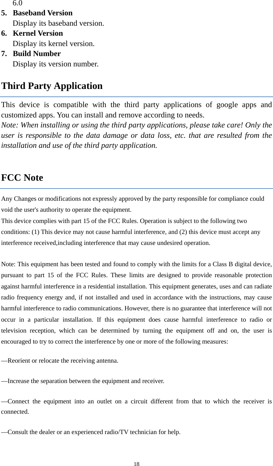  186.0 5. Baseband Version Display its baseband version. 6. Kernel Version Display its kernel version.   7. Build Number Display its version number. Third Party Application This device is compatible with the third party applications of google apps and customized apps. You can install and remove according to needs. Note: When installing or using the third party applications, please take care! Only the user is responsible to the data damage or data loss, etc. that are resulted from the installation and use of the third party application.    FCC Note Any Changes or modifications not expressly approved by the party responsible for compliance could void the user's authority to operate the equipment.    This device complies with part 15 of the FCC Rules. Operation is subject to the following two conditions: (1) This device may not cause harmful interference, and (2) this device must accept any interference received,including interference that may cause undesired operation.      Note: This equipment has been tested and found to comply with the limits for a Class B digital device, pursuant to part 15 of the FCC Rules. These limits are designed to provide reasonable protection against harmful interference in a residential installation. This equipment generates, uses and can radiate radio frequency energy and, if not installed and used in accordance with the instructions, may cause harmful interference to radio communications. However, there is no guarantee that interference will not occur in a particular installation. If this equipment does cause harmful interference to radio or television reception, which can be determined by turning the equipment off and on, the user is encouraged to try to correct the interference by one or more of the following measures:     &mdash;Reorient or relocate the receiving antenna.     &mdash;Increase the separation between the equipment and receiver.     &mdash;Connect the equipment into an outlet on a circuit different from that to which the receiver is connected.     &mdash;Consult the dealer or an experienced radio/TV technician for help.     