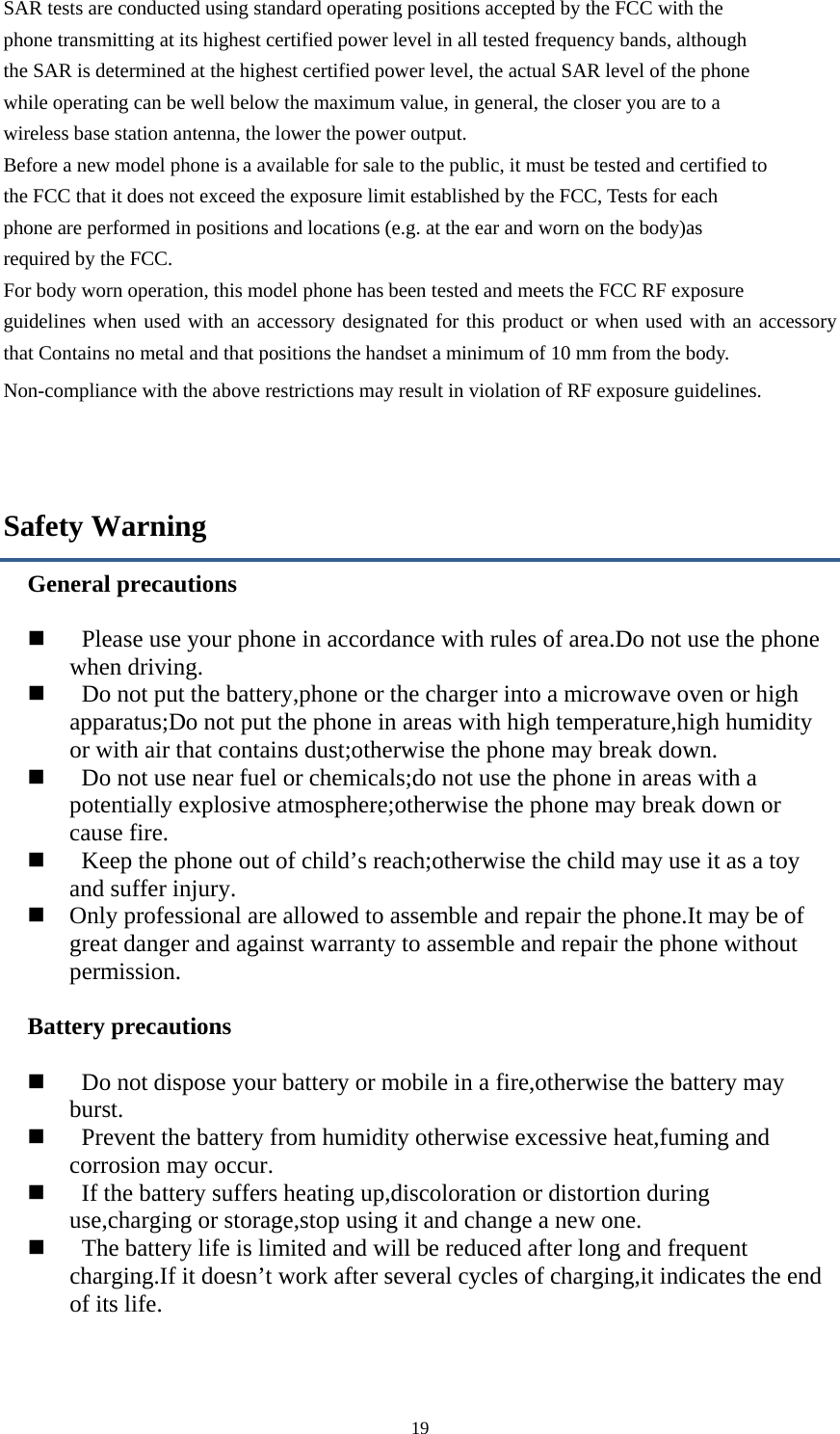  19SAR tests are conducted using standard operating positions accepted by the FCC with the phone transmitting at its highest certified power level in all tested frequency bands, although the SAR is determined at the highest certified power level, the actual SAR level of the phone while operating can be well below the maximum value, in general, the closer you are to a wireless base station antenna, the lower the power output. Before a new model phone is a available for sale to the public, it must be tested and certified to the FCC that it does not exceed the exposure limit established by the FCC, Tests for each phone are performed in positions and locations (e.g. at the ear and worn on the body)as required by the FCC. For body worn operation, this model phone has been tested and meets the FCC RF exposure guidelines when used with an accessory designated for this product or when used with an accessory that Contains no metal and that positions the handset a minimum of 10 mm from the body. Non-compliance with the above restrictions may result in violation of RF exposure guidelines.  Safety Warning General precautions         Please use your phone in accordance with rules of area.Do not use the phone when driving.        Do not put the battery,phone or the charger into a microwave oven or high apparatus;Do not put the phone in areas with high temperature,high humidity or with air that contains dust;otherwise the phone may break down.        Do not use near fuel or chemicals;do not use the phone in areas with a potentially explosive atmosphere;otherwise the phone may break down or cause fire.        Keep the phone out of child&rsquo;s reach;otherwise the child may use it as a toy and suffer injury.    Only professional are allowed to assemble and repair the phone.It may be of great danger and against warranty to assemble and repair the phone without permission.  Battery precautions         Do not dispose your battery or mobile in a fire,otherwise the battery may burst.     Prevent the battery from humidity otherwise excessive heat,fuming and corrosion may occur.     If the battery suffers heating up,discoloration or distortion during use,charging or storage,stop using it and change a new one.        The battery life is limited and will be reduced after long and frequent charging.If it doesn&rsquo;t work after several cycles of charging,it indicates the end of its life. 
