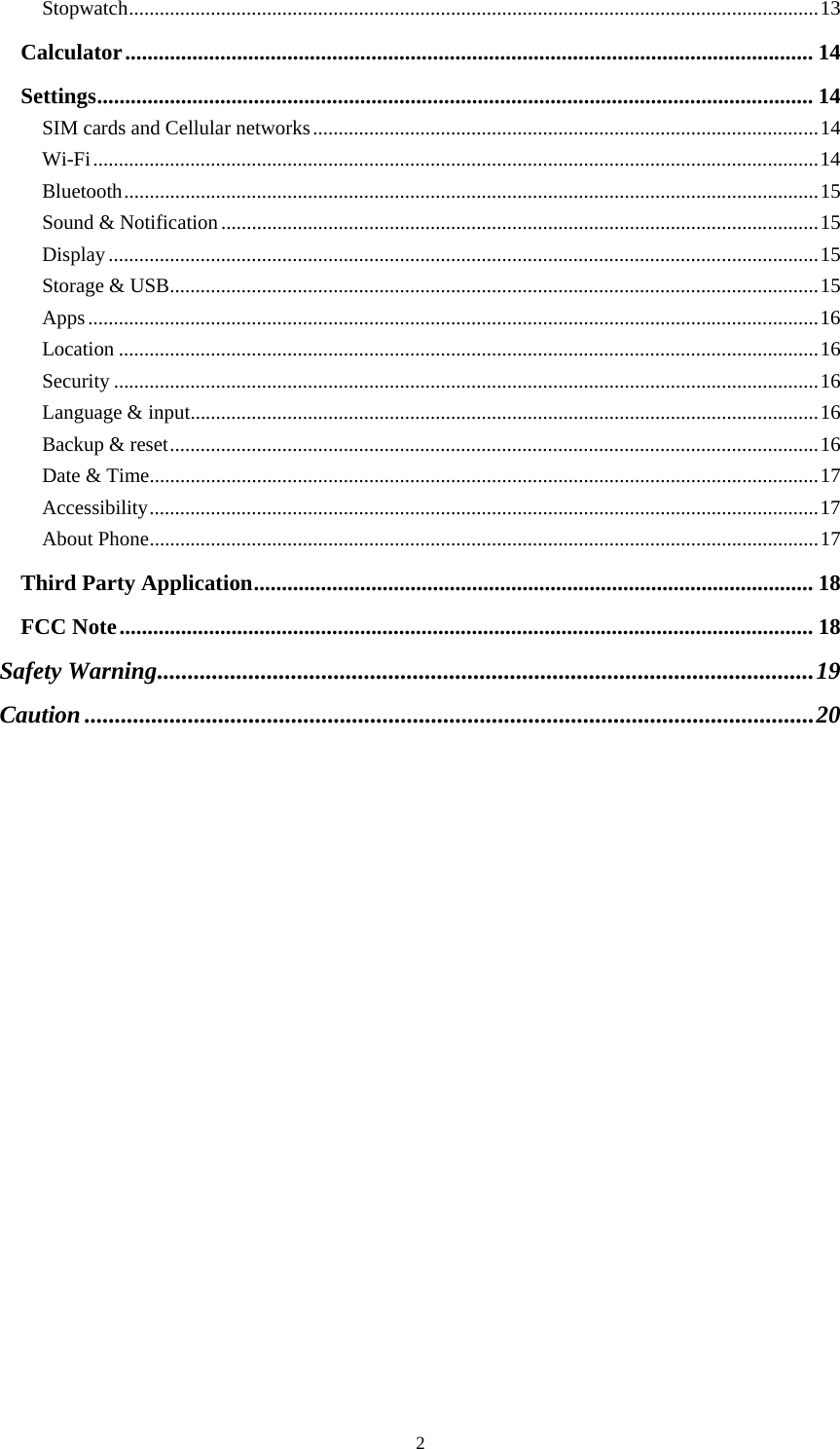  2Stopwatch ....................................................................................................................................... 13Calculator ........................................................................................................................... 14Settings ................................................................................................................................ 14SIM cards and Cellular networks ................................................................................................... 14Wi-Fi .............................................................................................................................................. 14Bluetooth ........................................................................................................................................ 15Sound &amp; Notification ..................................................................................................................... 15Display ........................................................................................................................................... 15Storage &amp; USB ............................................................................................................................... 15Apps ............................................................................................................................................... 16Location ......................................................................................................................................... 16Security .......................................................................................................................................... 16Language &amp; input ........................................................................................................................... 16Backup &amp; reset ............................................................................................................................... 16Date &amp; Time ................................................................................................................................... 17Accessibility ................................................................................................................................... 17About Phone ................................................................................................................................... 17Third Party Application .................................................................................................... 18FCC Note ............................................................................................................................ 18Safety Warning ............................................................................................................ 19Caution ........................................................................................................................ 20 