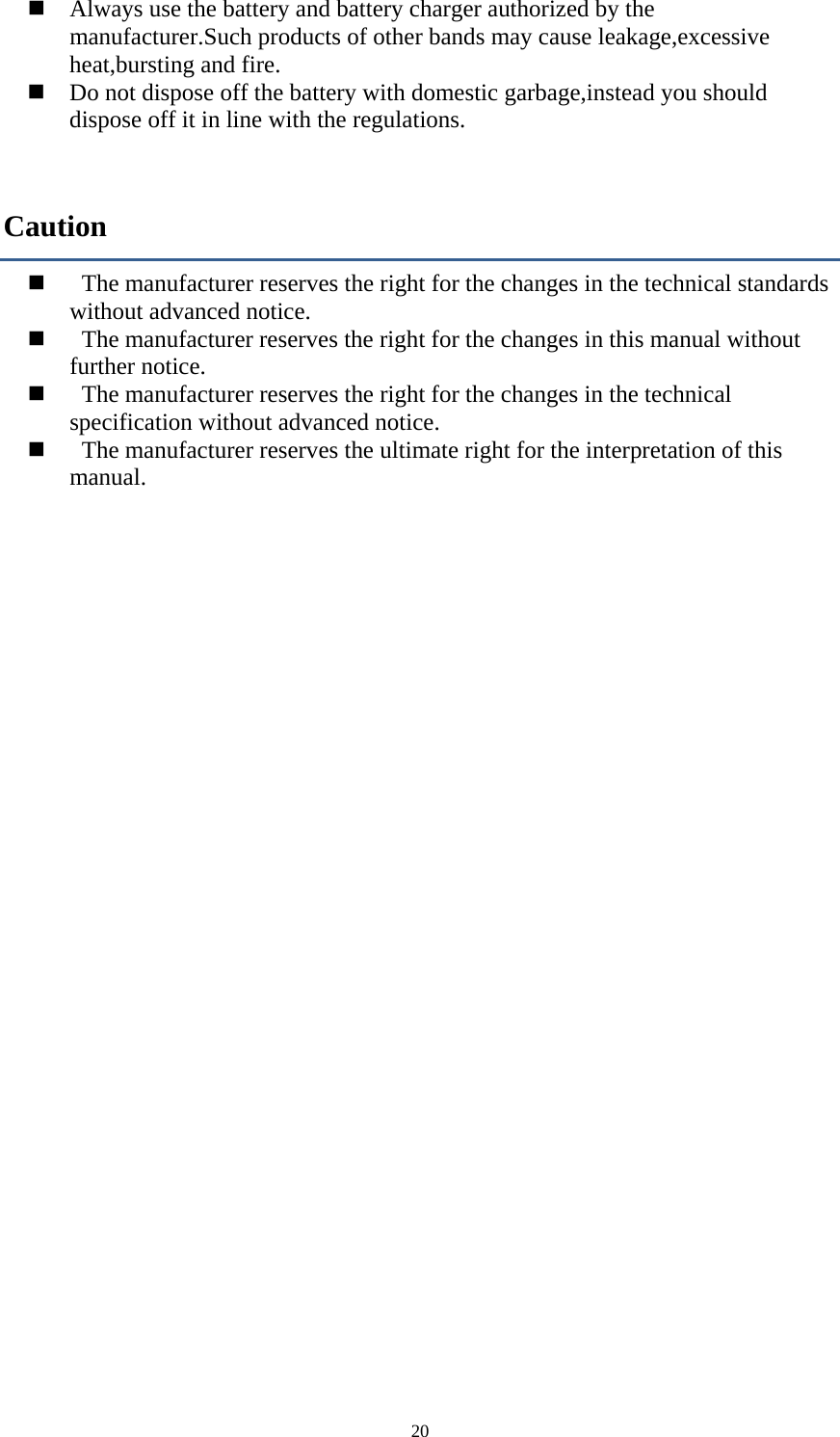  20     Always use the battery and battery charger authorized by the manufacturer.Such products of other bands may cause leakage,excessive heat,bursting and fire.      Do not dispose off the battery with domestic garbage,instead you should dispose off it in line with the regulations. Caution     The manufacturer reserves the right for the changes in the technical standards without advanced notice.     The manufacturer reserves the right for the changes in this manual without further notice.     The manufacturer reserves the right for the changes in the technical specification without advanced notice.        The manufacturer reserves the ultimate right for the interpretation of this manual. 