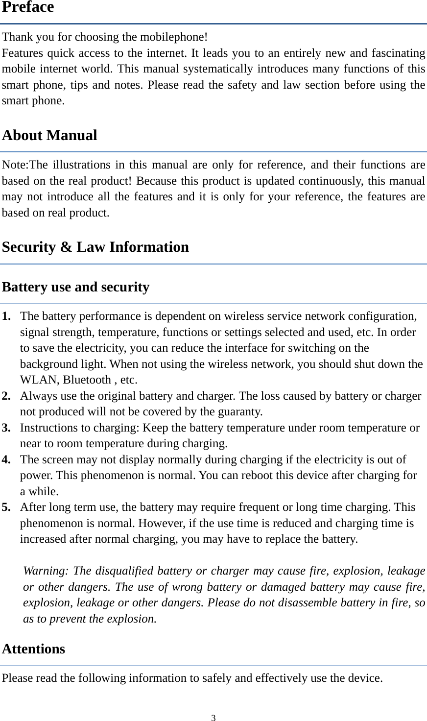  3Preface Thank you for choosing the mobilephone! Features quick access to the internet. It leads you to an entirely new and fascinating mobile internet world. This manual systematically introduces many functions of this smart phone, tips and notes. Please read the safety and law section before using the smart phone.   About Manual Note:The illustrations in this manual are only for reference, and their functions are based on the real product! Because this product is updated continuously, this manual may not introduce all the features and it is only for your reference, the features are based on real product. Security &amp; Law Information   Battery use and security 1. The battery performance is dependent on wireless service network configuration, signal strength, temperature, functions or settings selected and used, etc. In order to save the electricity, you can reduce the interface for switching on the background light. When not using the wireless network, you should shut down the WLAN, Bluetooth , etc.   2. Always use the original battery and charger. The loss caused by battery or charger not produced will not be covered by the guaranty. 3. Instructions to charging: Keep the battery temperature under room temperature or near to room temperature during charging.   4. The screen may not display normally during charging if the electricity is out of power. This phenomenon is normal. You can reboot this device after charging for a while. 5. After long term use, the battery may require frequent or long time charging. This phenomenon is normal. However, if the use time is reduced and charging time is increased after normal charging, you may have to replace the battery.  Warning: The disqualified battery or charger may cause fire, explosion, leakage or other dangers. The use of wrong battery or damaged battery may cause fire, explosion, leakage or other dangers. Please do not disassemble battery in fire, so as to prevent the explosion. Attentions Please read the following information to safely and effectively use the device.   