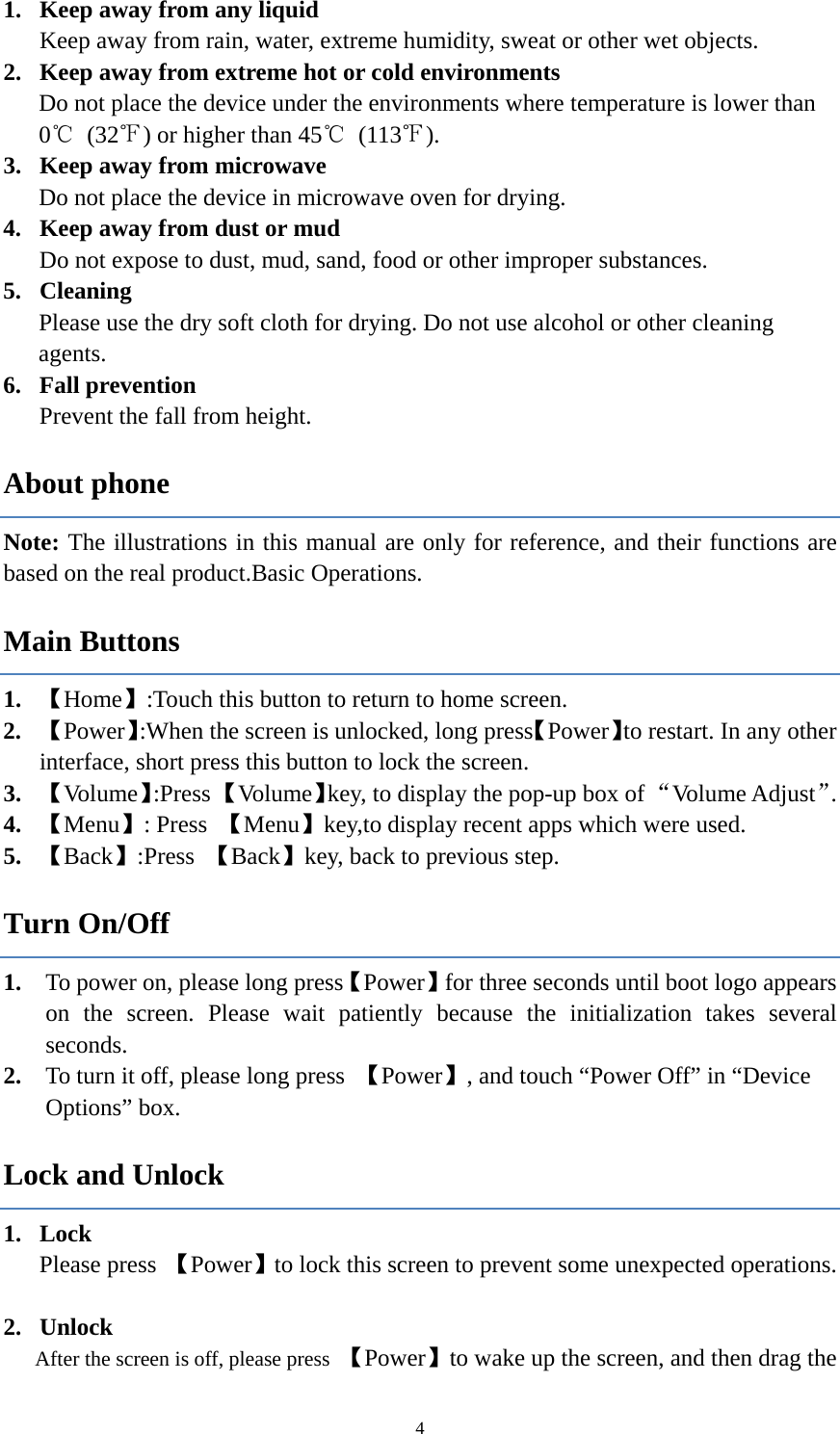  41. Keep away from any liquid Keep away from rain, water, extreme humidity, sweat or other wet objects.   2. Keep away from extreme hot or cold environments   Do not place the device under the environments where temperature is lower than 0℃ (32℉) or higher than 45℃ (113℉). 3. Keep away from microwave Do not place the device in microwave oven for drying. 4. Keep away from dust or mud Do not expose to dust, mud, sand, food or other improper substances.   5. Cleaning Please use the dry soft cloth for drying. Do not use alcohol or other cleaning agents. 6. Fall prevention   Prevent the fall from height.   About phone Note: The illustrations in this manual are only for reference, and their functions are based on the real product.Basic Operations. Main Buttons 1. 【Home】:Touch this button to return to home screen. 2. 【Power】:When the screen is unlocked, long press【Power】to restart. In any other interface, short press this button to lock the screen.   3. 【Volume】:Press 【Volume】key, to display the pop-up box of &ldquo;Volume Adjust&rdquo;.  4. 【Menu】: Press  【Menu】key,to display recent apps which were used. 5. 【Back】:Press  【Back】key, back to previous step.   Turn On/Off 1. To power on, please long press【Power】for three seconds until boot logo appears on the screen. Please wait patiently because the initialization takes several seconds.  2. To turn it off, please long press  【Power】, and touch &ldquo;Power Off&rdquo; in &ldquo;Device Options&rdquo; box. Lock and Unlock   1. Lock  Please press  【Power】to lock this screen to prevent some unexpected operations.  2. Unlock After the screen is off, please press  【Power】to wake up the screen, and then drag the 