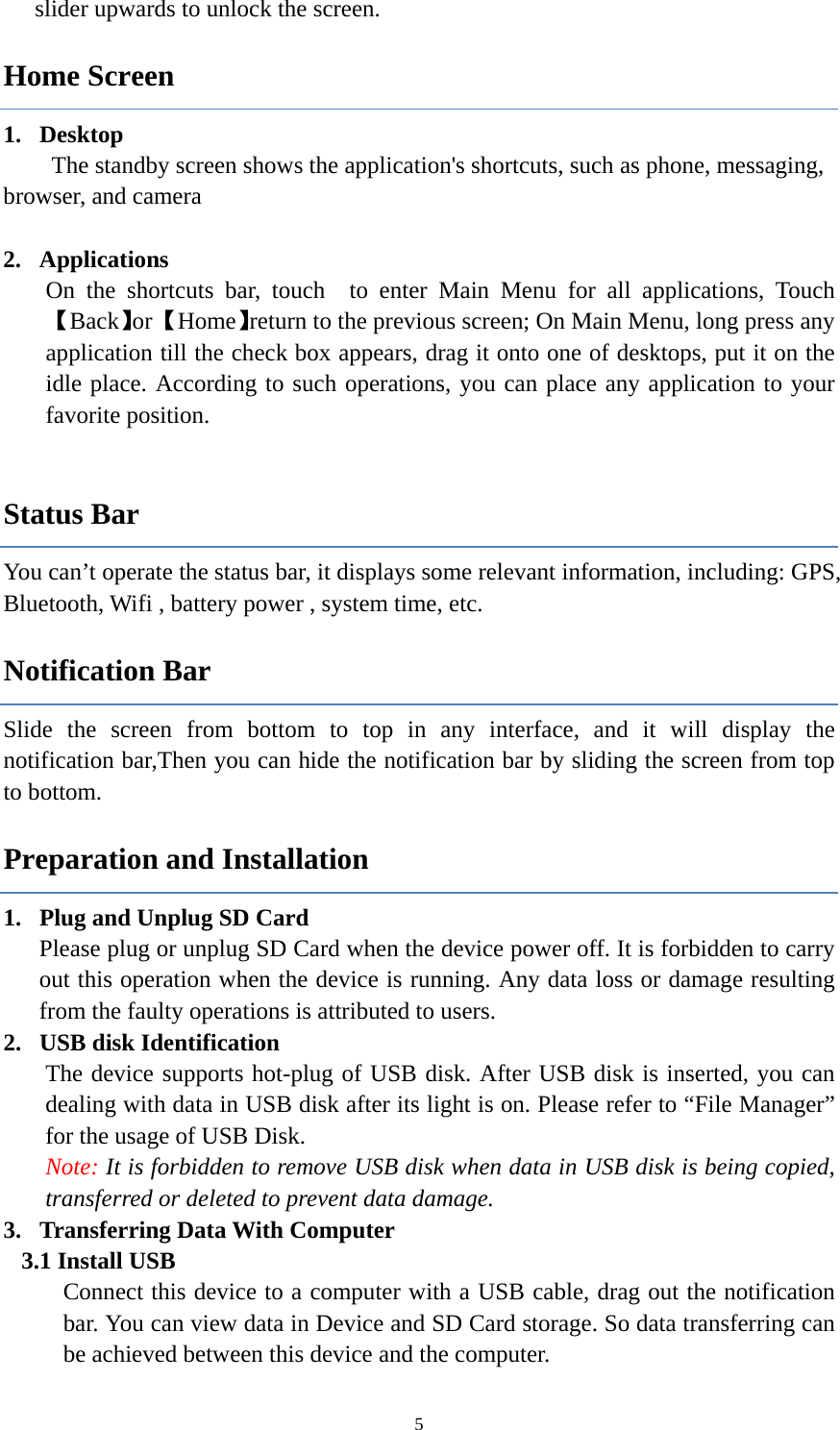  5slider upwards to unlock the screen. Home Screen 1. Desktop      The standby screen shows the application's shortcuts, such as phone, messaging, browser, and camera  2. Applications On the shortcuts bar, touch  to enter Main Menu for all applications, Touch 【Back】or 【Home】return to the previous screen; On Main Menu, long press any application till the check box appears, drag it onto one of desktops, put it on the idle place. According to such operations, you can place any application to your favorite position.  Status Bar You can&rsquo;t operate the status bar, it displays some relevant information, including: GPS, Bluetooth, Wifi , battery power , system time, etc. Notification Bar Slide the screen from bottom to top in any interface, and it will display the notification bar,Then you can hide the notification bar by sliding the screen from top to bottom. Preparation and Installation 1. Plug and Unplug SD Card Please plug or unplug SD Card when the device power off. It is forbidden to carry out this operation when the device is running. Any data loss or damage resulting from the faulty operations is attributed to users.   2. USB disk Identification The device supports hot-plug of USB disk. After USB disk is inserted, you can dealing with data in USB disk after its light is on. Please refer to &ldquo;File Manager&rdquo; for the usage of USB Disk.   Note: It is forbidden to remove USB disk when data in USB disk is being copied, transferred or deleted to prevent data damage. 3. Transferring Data With Computer   3.1 Install USB Connect this device to a computer with a USB cable, drag out the notification bar. You can view data in Device and SD Card storage. So data transferring can be achieved between this device and the computer. 