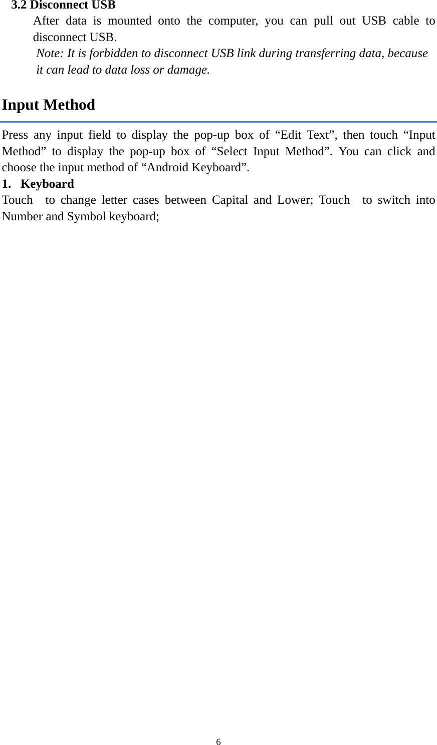  63.2 Disconnect USB   After data is mounted onto the computer, you can pull out USB cable to disconnect USB. Note: It is forbidden to disconnect USB link during transferring data, because   it can lead to data loss or damage.   Input Method Press any input field to display the pop-up box of &ldquo;Edit Text&rdquo;, then touch &ldquo;Input Method&rdquo; to display the pop-up box of &ldquo;Select Input Method&rdquo;. You can click and choose the input method of &ldquo;Android Keyboard&rdquo;. 1. Keyboard Touch  to change letter cases between Capital and Lower; Touch  to switch into Number and Symbol keyboard;    