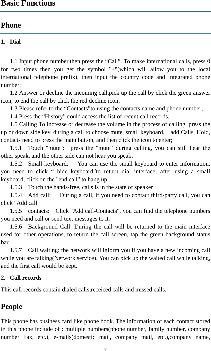  7Basic Functions Phone 1. Dial    1.1 Input phone number,then press the &ldquo;Call&rdquo;. To make international calls, press 0 for two times then you get the symbol "+"(which will allow you to the local international telephone prefix), then input the country code and Integrated phone number; 1.2 Answer or decline the incoming call,pick up the call by click the green answer icon, to end the call by click the red decline icon; 1.3 Please refer to the &ldquo;Contacts&rdquo;to using the contacts name and phone number; 1.4 Press the &ldquo;History&rdquo; could access the list of recent call records. 1.5 Calling To increase or decrease the volume in the process of calling, press the up or down side key, during a call to choose mute, small keyboard,    add Calls, Hold, contacts need to press the main button, and then click the icon to enter; 1.5.1  Touch "mute":  press the "mute" during calling, you can still hear the other speak, and the other side can not hear you speak; 1.5.2  Small keyboard:     You can use the small keyboard to enter information, you need to click &ldquo; hide keyboard&rdquo;to return dial interface; after using a small keyboard, click on the "end call" to hang up; 1.5.3    Touch the hands-free, calls is in the state of speaker 1.5.4  Add call:   During a call, if you need to contact third-party call, you can click "Add call" 1.5.5  contacts:  Click "Add call-Contacts", you can find the telephone numbers you need and call or send text messages to it. 1.5.6  Background Call: During the call will be returned to the main interface used for other operations, to return the call screen, tap the green background status bar. 1.5.7    Call waiting: the network will inform you if you have a new incoming call while you are talking(Network service). You can pick up the waited call while talking, and the first call would be kept. 2. Call records This call records contain dialed calls,receiced calls and missed calls. People This phone has business card like phone book. The information of each contact stored in this phone include of : multiple numbers(phone number, family number, company number Fax, etc.), e-mails(domestic mail, company mail, etc.),company name, 
