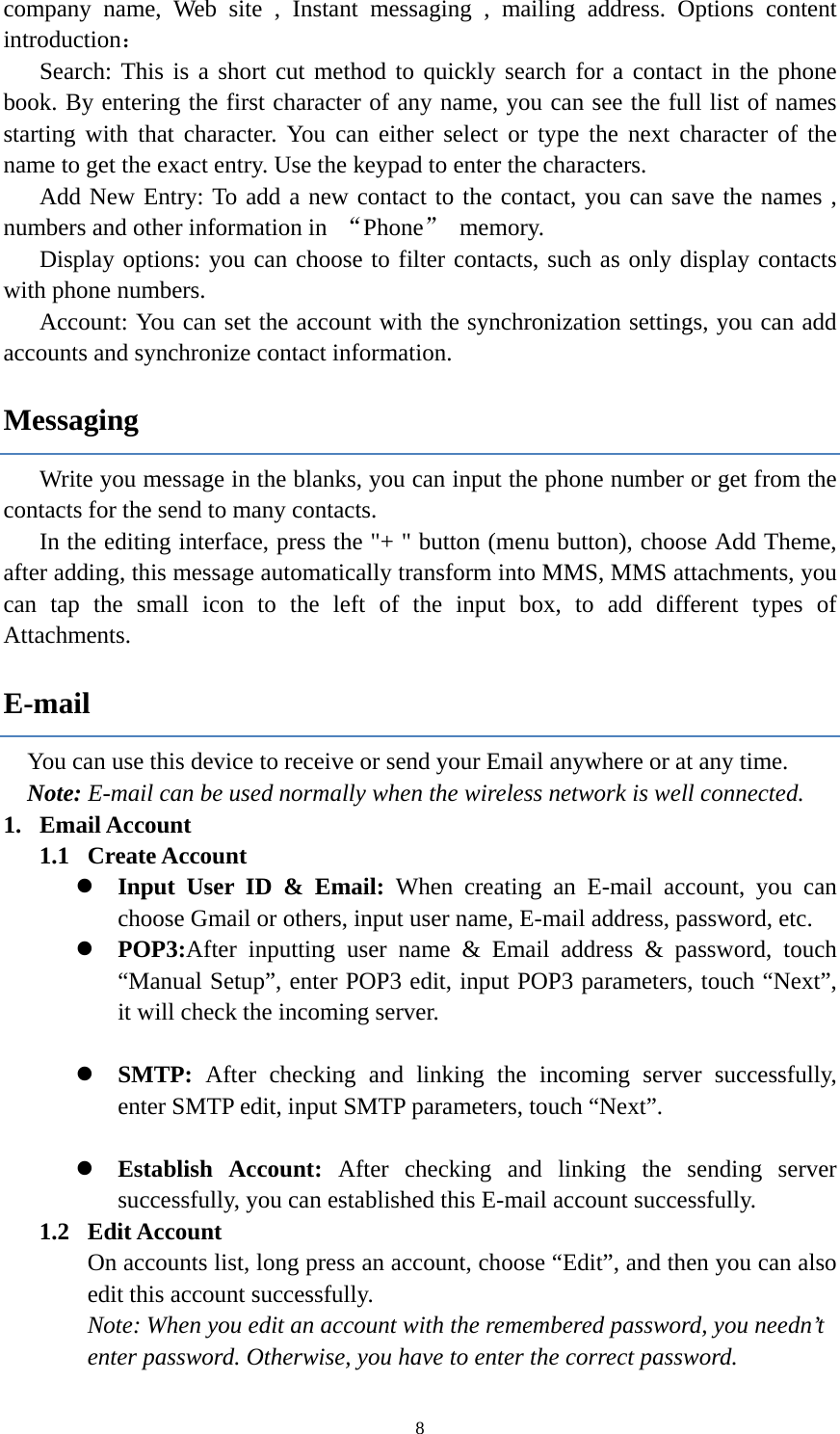  8company name, Web site , Instant messaging , mailing address. Options content introduction： Search: This is a short cut method to quickly search for a contact in the phone book. By entering the first character of any name, you can see the full list of names starting with that character. You can either select or type the next character of the name to get the exact entry. Use the keypad to enter the characters. Add New Entry: To add a new contact to the contact, you can save the names , numbers and other information in  &ldquo;Phone&rdquo; memory. Display options: you can choose to filter contacts, such as only display contacts with phone numbers. Account: You can set the account with the synchronization settings, you can add accounts and synchronize contact information. Messaging Write you message in the blanks, you can input the phone number or get from the   contacts for the send to many contacts.   In the editing interface, press the "+ " button (menu button), choose Add Theme, after adding, this message automatically transform into MMS, MMS attachments, you can tap the small icon to the left of the input box, to add different types of Attachments. E-mail You can use this device to receive or send your Email anywhere or at any time.   Note: E-mail can be used normally when the wireless network is well connected.   1. Email Account 1.1  Create Account  Input User ID &amp; Email: When creating an E-mail account, you can choose Gmail or others, input user name, E-mail address, password, etc.    POP3:After inputting user name &amp; Email address &amp; password, touch &ldquo;Manual Setup&rdquo;, enter POP3 edit, input POP3 parameters, touch &ldquo;Next&rdquo;, it will check the incoming server.   SMTP:  After checking and linking the incoming server successfully,  enter SMTP edit, input SMTP parameters, touch &ldquo;Next&rdquo;.   Establish Account: After checking and linking the sending server successfully, you can established this E-mail account successfully.   1.2  Edit Account On accounts list, long press an account, choose &ldquo;Edit&rdquo;, and then you can also edit this account successfully.   Note: When you edit an account with the remembered password, you needn&rsquo;t enter password. Otherwise, you have to enter the correct password.   