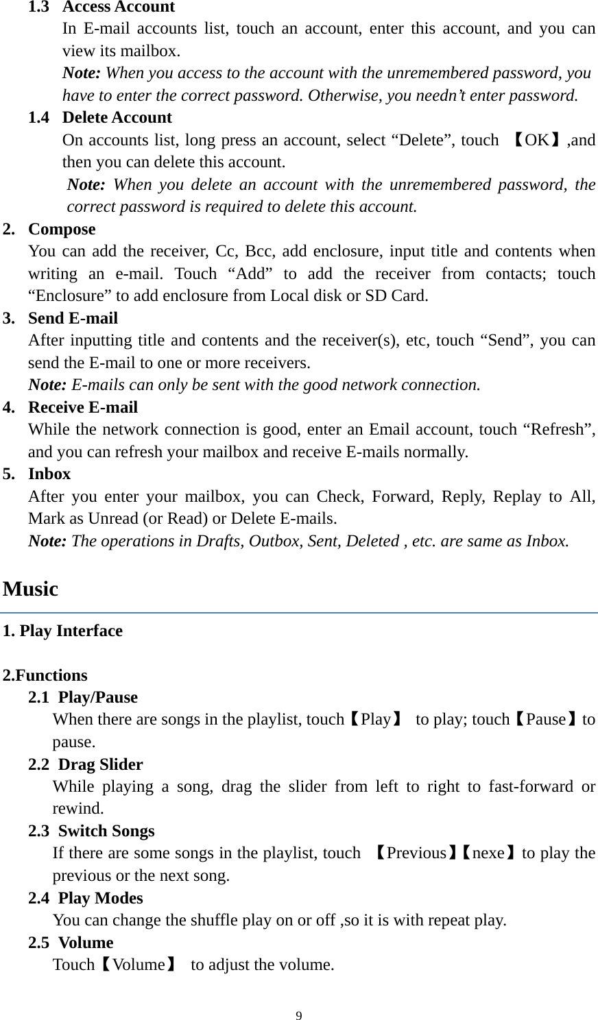  91.3  Access Account In E-mail accounts list, touch an account, enter this account, and you can view its mailbox. Note: When you access to the account with the unremembered password, you have to enter the correct password. Otherwise, you needn&rsquo;t enter password.   1.4  Delete Account On accounts list, long press an account, select &ldquo;Delete&rdquo;, touch  【OK】,and then you can delete this account. Note:  When you delete an account with the unremembered password, the correct password is required to delete this account. 2. Compose You can add the receiver, Cc, Bcc, add enclosure, input title and contents when writing an e-mail. Touch &ldquo;Add&rdquo; to add the receiver from contacts; touch &ldquo;Enclosure&rdquo; to add enclosure from Local disk or SD Card. 3. Send E-mail After inputting title and contents and the receiver(s), etc, touch &ldquo;Send&rdquo;, you can send the E-mail to one or more receivers. Note: E-mails can only be sent with the good network connection. 4. Receive E-mail While the network connection is good, enter an Email account, touch &ldquo;Refresh&rdquo;, and you can refresh your mailbox and receive E-mails normally.   5. Inbox After you enter your mailbox, you can Check, Forward, Reply, Replay to All, Mark as Unread (or Read) or Delete E-mails.     Note: The operations in Drafts, Outbox, Sent, Deleted , etc. are same as Inbox.     Music 1. Play Interface     2.Functions 2.1 Play/Pause  When there are songs in the playlist, touch【Play】 to play; touch【Pause】to pause. 2.2 Drag Slider While playing a song, drag the slider from left to right to fast-forward or rewind.   2.3 Switch Songs If there are some songs in the playlist, touch  【Previous】【nexe】to play the previous or the next song. 2.4 Play Modes   You can change the shuffle play on or off ,so it is with repeat play. 2.5 Volume Touch【Volume】  to adjust the volume. 