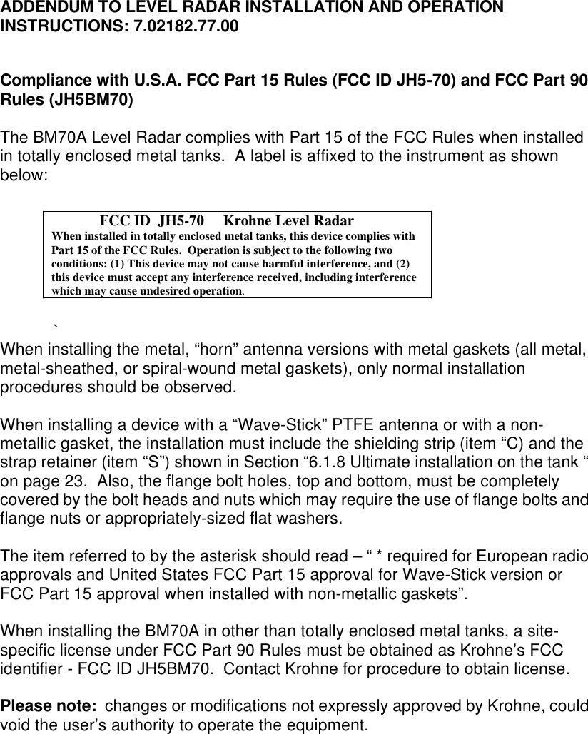    ADDENDUM TO LEVEL RADAR INSTALLATION AND OPERATION INSTRUCTIONS: 7.02182.77.00   Compliance with U.S.A. FCC Part 15 Rules (FCC ID JH5-70) and FCC Part 90 Rules (JH5BM70)  The BM70A Level Radar complies with Part 15 of the FCC Rules when installed in totally enclosed metal tanks.  A label is affixed to the instrument as shown below:   `       When installing the metal, “horn” antenna versions with metal gaskets (all metal, metal-sheathed, or spiral-wound metal gaskets), only normal installation procedures should be observed.    When installing a device with a “Wave-Stick” PTFE antenna or with a non-metallic gasket, the installation must include the shielding strip (item “C) and the strap retainer (item “S”) shown in Section “6.1.8 Ultimate installation on the tank “ on page 23.  Also, the flange bolt holes, top and bottom, must be completely covered by the bolt heads and nuts which may require the use of flange bolts and flange nuts or appropriately-sized flat washers.    The item referred to by the asterisk should read – “ * required for European radio approvals and United States FCC Part 15 approval for Wave-Stick version or FCC Part 15 approval when installed with non-metallic gaskets”.  When installing the BM70A in other than totally enclosed metal tanks, a site-specific license under FCC Part 90 Rules must be obtained as Krohne’s FCC identifier - FCC ID JH5BM70.  Contact Krohne for procedure to obtain license.  Please note:  changes or modifications not expressly approved by Krohne, could void the user’s authority to operate the equipment.                 FCC ID  JH5-70     Krohne Level RadarWhen installed in totally enclosed metal tanks, this device complies withPart 15 of the FCC Rules.  Operation is subject to the following twoconditions: (1) This device may not cause harmful interference, and (2)this device must accept any interference received, including interferencewhich may cause undesired operation.