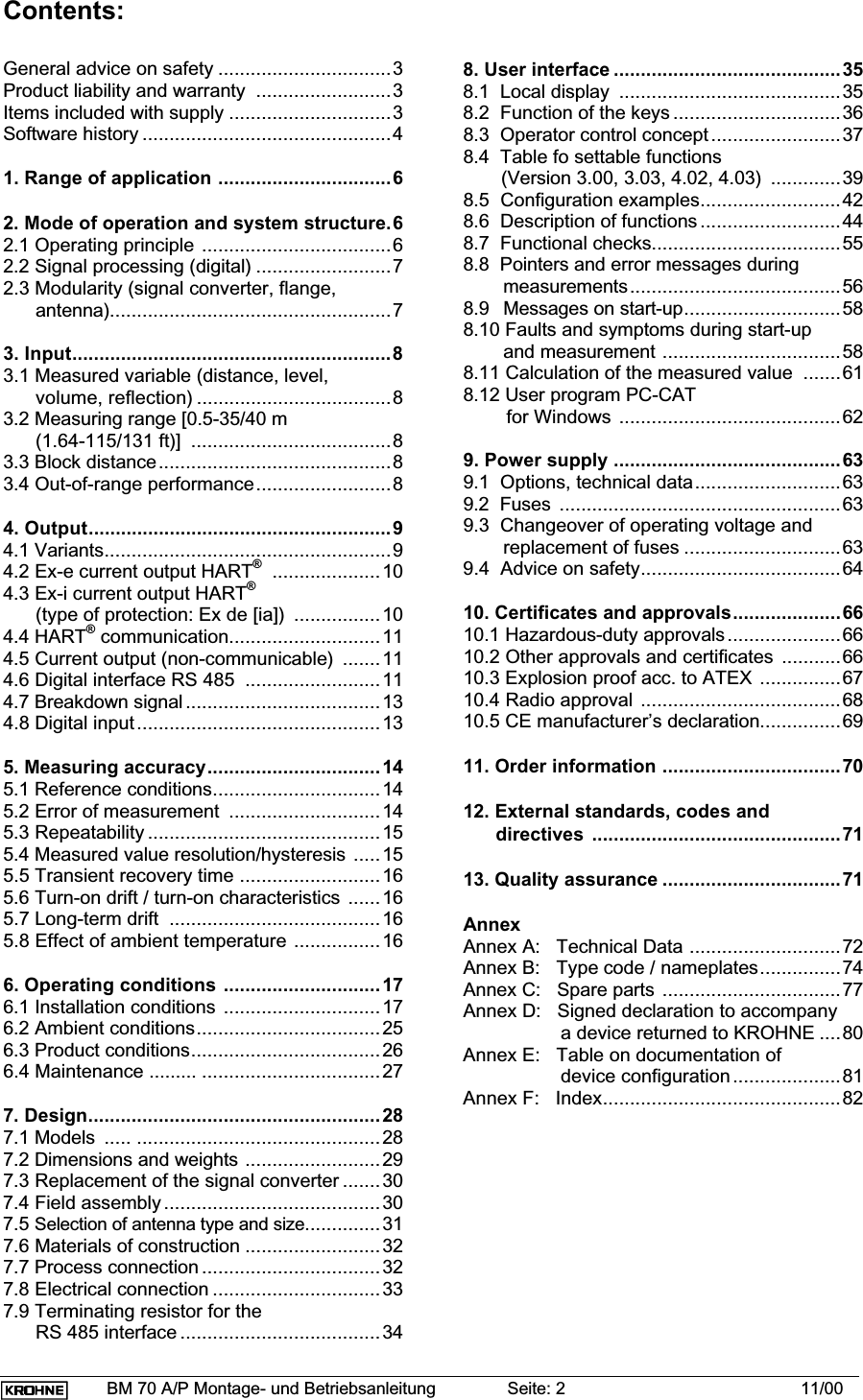 BM 70 A/P Montage- und Betriebsanleitung Seite: 2 11/00Contents:General advice on safety ................................3Product liability and warranty  .........................3Items included with supply ..............................3Software history ..............................................41. Range of application ................................62. Mode of operation and system structure.62.1 Operating principle ...................................62.2 Signal processing (digital) .........................72.3 Modularity (signal converter, flange,      antenna)....................................................73. Input...........................................................83.1 Measured variable (distance, level,      volume, reflection) ....................................83.2 Measuring range [0.5-35/40 m      (1.64-115/131 ft)]  .....................................83.3 Block distance...........................................83.4 Out-of-range performance.........................84. Output........................................................94.1 Variants.....................................................94.2 Ex-e current output HART®....................104.3 Ex-i current output HART®      (type of protection: Ex de [ia])  ................104.4 HART® communication............................114.5 Current output (non-communicable)  .......114.6 Digital interface RS 485  .........................114.7 Breakdown signal ....................................134.8 Digital input.............................................135. Measuring accuracy................................145.1 Reference conditions...............................145.2 Error of measurement  ............................145.3 Repeatability ...........................................155.4 Measured value resolution/hysteresis .....155.5 Transient recovery time ..........................165.6 Turn-on drift / turn-on characteristics ......165.7 Long-term drift  .......................................165.8 Effect of ambient temperature ................166. Operating conditions .............................176.1 Installation conditions .............................176.2 Ambient conditions..................................256.3 Product conditions...................................266.4 Maintenance ......... .................................277. Design......................................................287.1 Models  ..... .............................................287.2 Dimensions and weights .........................297.3 Replacement of the signal converter .......307.4 Field assembly ........................................307.5 Selection of antenna type and size..............317.6 Materials of construction .........................327.7 Process connection .................................327.8 Electrical connection ...............................337.9 Terminating resistor for the      RS 485 interface .....................................348. User interface ..........................................358.1  Local display  .........................................358.2  Function of the keys ...............................368.3  Operator control concept........................378.4  Table fo settable functions       (Version 3.00, 3.03, 4.02, 4.03)  .............398.5  Configuration examples..........................428.6  Description of functions ..........................448.7  Functional checks...................................558.8  Pointers and error messages duringmeasurements.......................................568.9 Messages on start-up.............................588.10 Faults and symptoms during start-upand measurement .................................588.11 Calculation of the measured value  .......618.12 User program PC-CAT        for Windows .........................................629. Power supply ..........................................639.1  Options, technical data...........................639.2  Fuses  ....................................................639.3  Changeover of operating voltage andreplacement of fuses .............................639.4  Advice on safety.....................................6410. Certificates and approvals....................6610.1 Hazardous-duty approvals.....................6610.2 Other approvals and certificates ...........6610.3 Explosion proof acc. to ATEX ...............6710.4 Radio approval .....................................6810.5 CE manufacturer’s declaration...............6911. Order information .................................7012. External standards, codes and      directives  ..............................................7113. Quality assurance .................................71AnnexAnnex A:   Technical Data ............................72Annex B:   Type code / nameplates...............74Annex C:   Spare parts .................................77Annex D:   Signed declaration to accompany                  a device returned to KROHNE ....80Annex E:   Table on documentation of                  device configuration....................81Annex F:   Index............................................82