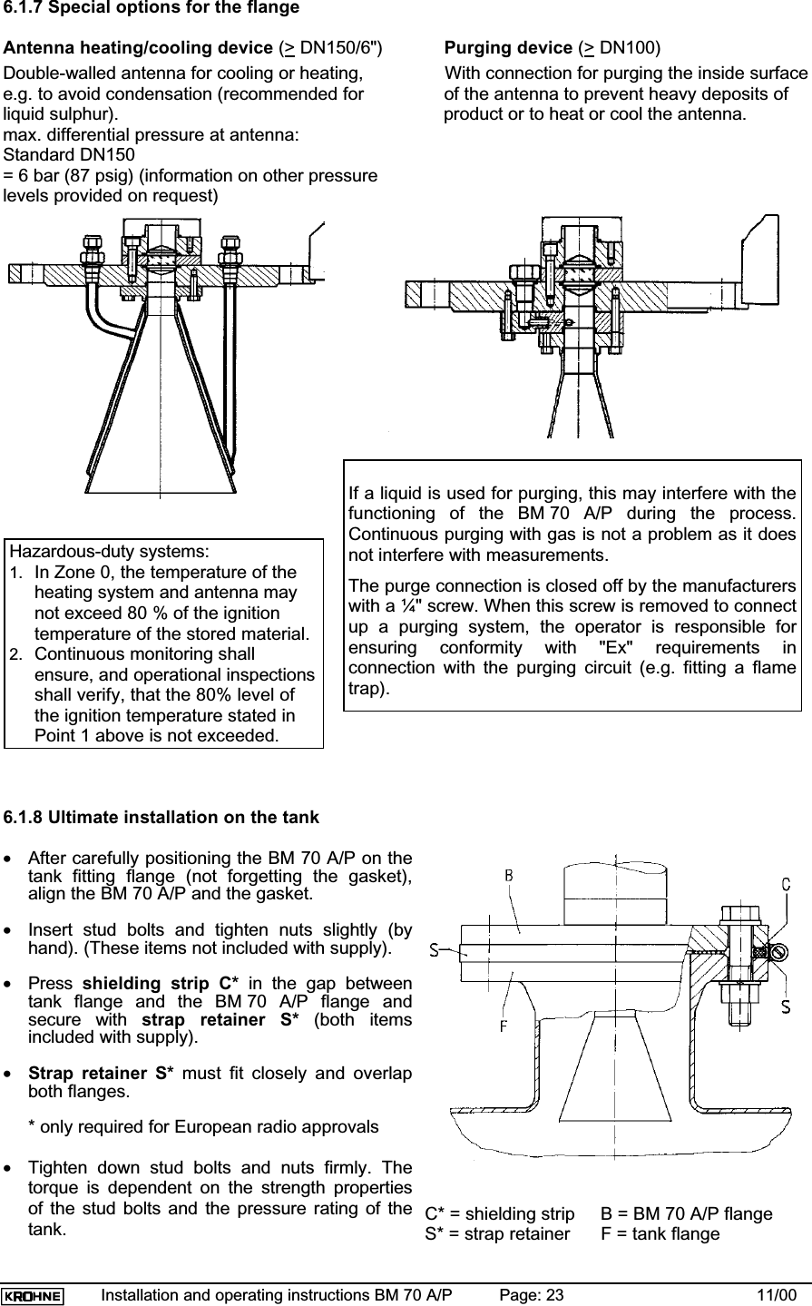 Installation and operating instructions BM 70 A/P Page: 23 11/006.1.7 Special options for the flangeAntenna heating/cooling device (&gt; DN150/6&quot;) Purging device (&gt; DN100)Double-walled antenna for cooling or heating, With connection for purging the inside surfacee.g. to avoid condensation (recommended for of the antenna to prevent heavy deposits ofliquid sulphur). product or to heat or cool the antenna.max. differential pressure at antenna:Standard DN150= 6 bar (87 psig) (information on other pressurelevels provided on request)6.1.8 Ultimate installation on the tank•After carefully positioning the BM 70 A/P on thetank fitting flange (not forgetting the gasket),align the BM 70 A/P and the gasket.•Insert stud bolts and tighten nuts slightly (byhand). (These items not included with supply).•Press shielding strip C* in the gap betweentank flange and the BM 70 A/P flange andsecure with strap retainer S* (both itemsincluded with supply).•Strap retainer S* must fit closely and overlapboth flanges.* only required for European radio approvals•Tighten down stud bolts and nuts firmly. Thetorque is dependent on the strength propertiesof the stud bolts and the pressure rating of thetank. C* = shielding strip     B = BM 70 A/P flangeS* = strap retainer      F = tank flangeIf a liquid is used for purging, this may interfere with thefunctioning of the BM 70 A/P during the process.Continuous purging with gas is not a problem as it doesnot interfere with measurements.The purge connection is closed off by the manufacturerswith a ¼&quot; screw. When this screw is removed to connectup a purging system, the operator is responsible forensuring conformity with &quot;Ex&quot; requirements inconnection with the purging circuit (e.g. fitting a flametrap).Hazardous-duty systems:1. In Zone 0, the temperature of theheating system and antenna maynot exceed 80 % of the ignitiontemperature of the stored material.2. Continuous monitoring shallensure, and operational inspectionsshall verify, that the 80% level ofthe ignition temperature stated inPoint 1 above is not exceeded.