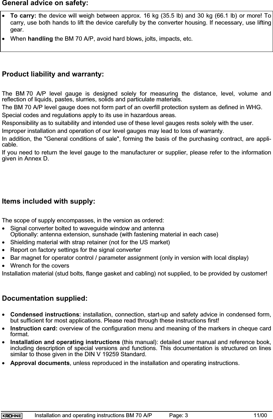 Installation and operating instructions BM 70 A/P Page: 3 11/00General advice on safety:•To carry: the device will weigh between approx. 16 kg (35.5 lb) and 30 kg (66.1 lb) or more! Tocarry, use both hands to lift the device carefully by the converter housing. If necessary, use liftinggear.•When handling the BM 70 A/P, avoid hard blows, jolts, impacts, etc.Product liability and warranty:The BM 70 A/P level gauge is designed solely for measuring the distance, level, volume andreflection of liquids, pastes, slurries, solids and particulate materials.The BM 70 A/P level gauge does not form part of an overfill protection system as defined in WHG.Special codes and regulations apply to its use in hazardous areas.Responsibility as to suitability and intended use of these level gauges rests solely with the user.Improper installation and operation of our level gauges may lead to loss of warranty.In addition, the &quot;General conditions of sale&quot;, forming the basis of the purchasing contract, are appli-cable.If you need to return the level gauge to the manufacturer or supplier, please refer to the informationgiven in Annex D.Items included with supply:The scope of supply encompasses, in the version as ordered:•Signal converter bolted to waveguide window and antennaOptionally: antenna extension, sunshade (with fastening material in each case)•Shielding material with strap retainer (not for the US market)•Report on factory settings for the signal converter•Bar magnet for operator control / parameter assignment (only in version with local display)•Wrench for the coversInstallation material (stud bolts, flange gasket and cabling) not supplied, to be provided by customer!Documentation supplied:•Condensed instructions: installation, connection, start-up and safety advice in condensed form,but sufficient for most applications. Please read through these instructions first!•Instruction card: overview of the configuration menu and meaning of the markers in cheque cardformat.•Installation and operating instructions (this manual): detailed user manual and reference book,including description of special versions and functions. This documentation is structured on linessimilar to those given in the DIN V 19259 Standard.•Approval documents, unless reproduced in the installation and operating instructions.