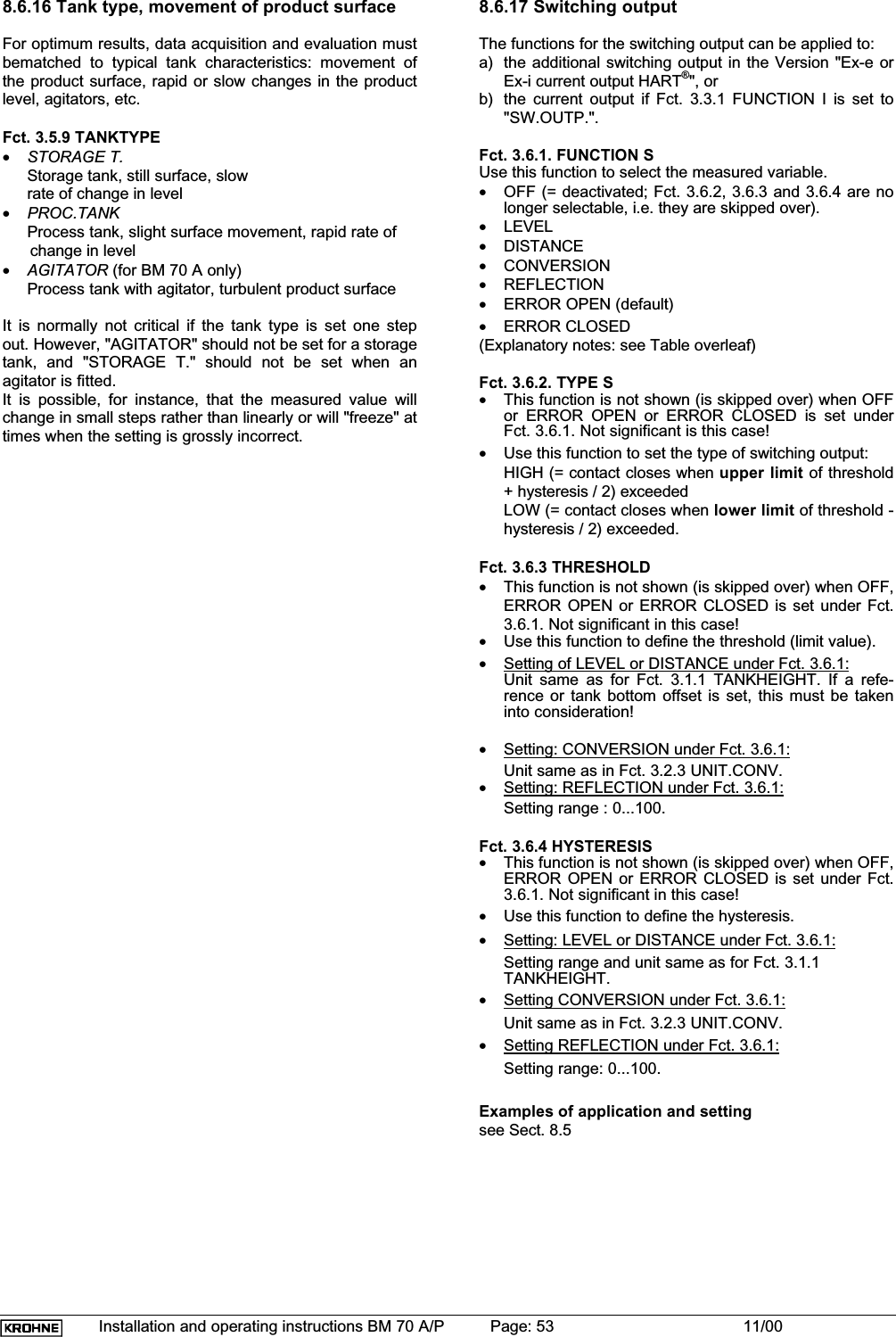 Installation and operating instructions BM 70 A/P Page: 53 11/008.6.16 Tank type, movement of product surfaceFor optimum results, data acquisition and evaluation mustbematched to typical tank characteristics: movement ofthe product surface, rapid or slow changes in the productlevel, agitators, etc.Fct. 3.5.9 TANKTYPE•STORAGE T.Storage tank, still surface, slowrate of change in level•PROC.TANKProcess tank, slight surface movement, rapid rate of      change in level•AGITATOR (for BM 70 A only)Process tank with agitator, turbulent product surfaceIt is normally not critical if the tank type is set one stepout. However, &quot;AGITATOR&quot; should not be set for a storagetank, and  &quot;STORAGE T.&quot; should not be set when anagitator is fitted.It is possible, for instance, that the measured value willchange in small steps rather than linearly or will &quot;freeze&quot; attimes when the setting is grossly incorrect.8.6.17 Switching outputThe functions for the switching output can be applied to:a) the additional switching output in the Version &quot;Ex-e orEx-i current output HART®&quot;, orb) the current output if Fct. 3.3.1 FUNCTION I is set to&quot;SW.OUTP.&quot;.Fct. 3.6.1. FUNCTION SUse this function to select the measured variable.•OFF (= deactivated; Fct. 3.6.2, 3.6.3 and 3.6.4 are nolonger selectable, i.e. they are skipped over).•LEVEL•DISTANCE•CONVERSION•REFLECTION•ERROR OPEN (default)•ERROR CLOSED(Explanatory notes: see Table overleaf)Fct. 3.6.2. TYPE S•This function is not shown (is skipped over) when OFFor ERROR OPEN or ERROR CLOSED is set underFct. 3.6.1. Not significant is this case!•Use this function to set the type of switching output:HIGH (= contact closes when upper limit of threshold+ hysteresis / 2) exceededLOW (= contact closes when lower limit of threshold -hysteresis / 2) exceeded.Fct. 3.6.3 THRESHOLD•This function is not shown (is skipped over) when OFF,ERROR OPEN or ERROR CLOSED is set under Fct.3.6.1. Not significant in this case!•Use this function to define the threshold (limit value).•Setting of LEVEL or DISTANCE under Fct. 3.6.1:Unit same as for Fct. 3.1.1 TANKHEIGHT. If a refe-rence or tank bottom offset is set, this must be takeninto consideration!•Setting: CONVERSION under Fct. 3.6.1:Unit same as in Fct. 3.2.3 UNIT.CONV.•Setting: REFLECTION under Fct. 3.6.1:Setting range : 0...100.Fct. 3.6.4 HYSTERESIS•This function is not shown (is skipped over) when OFF,ERROR OPEN or ERROR CLOSED is set under Fct.3.6.1. Not significant in this case!•Use this function to define the hysteresis.•Setting: LEVEL or DISTANCE under Fct. 3.6.1:Setting range and unit same as for Fct. 3.1.1TANKHEIGHT.•Setting CONVERSION under Fct. 3.6.1:Unit same as in Fct. 3.2.3 UNIT.CONV.•Setting REFLECTION under Fct. 3.6.1:Setting range: 0...100.Examples of application and settingsee Sect. 8.5