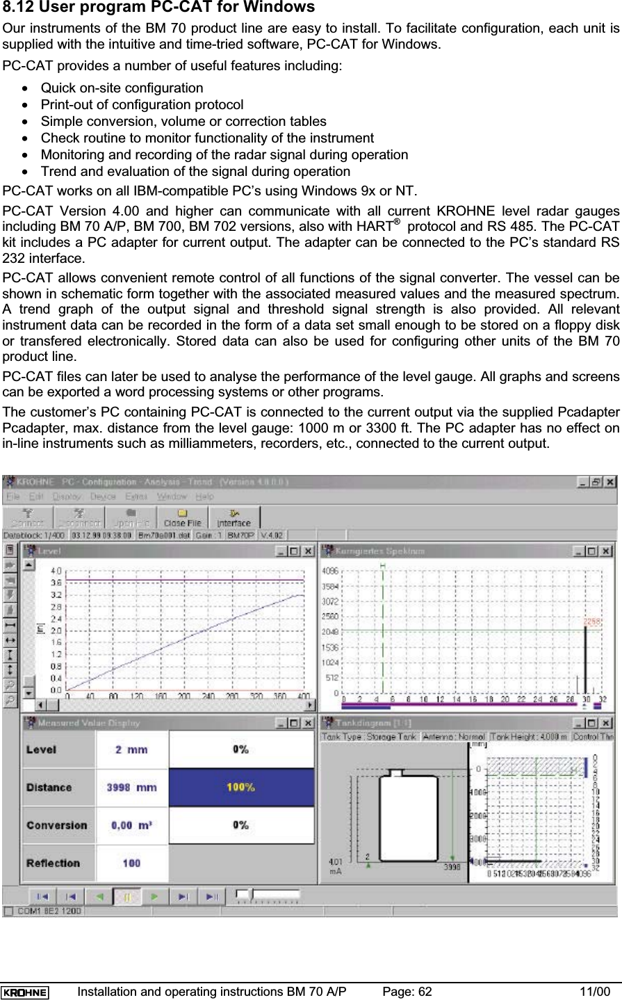 Installation and operating instructions BM 70 A/P Page: 62 11/008.12 User program PC-CAT for WindowsOur instruments of the BM 70 product line are easy to install. To facilitate configuration, each unit issupplied with the intuitive and time-tried software, PC-CAT for Windows.PC-CAT provides a number of useful features including:•Quick on-site configuration•Print-out of configuration protocol•Simple conversion, volume or correction tables•Check routine to monitor functionality of the instrument•Monitoring and recording of the radar signal during operation•Trend and evaluation of the signal during operationPC-CAT works on all IBM-compatible PC’s using Windows 9x or NT.PC-CAT Version 4.00 and higher can communicate with all current KROHNE level radar gaugesincluding BM 70 A/P, BM 700, BM 702 versions, also with HART® protocol and RS 485. The PC-CATkit includes a PC adapter for current output. The adapter can be connected to the PC’s standard RS232 interface.PC-CAT allows convenient remote control of all functions of the signal converter. The vessel can beshown in schematic form together with the associated measured values and the measured spectrum.A trend graph of the output signal and threshold signal strength is also provided. All relevantinstrument data can be recorded in the form of a data set small enough to be stored on a floppy diskor transfered electronically. Stored data can also be used for configuring other units of the BM 70product line.PC-CAT files can later be used to analyse the performance of the level gauge. All graphs and screenscan be exported a word processing systems or other programs.The customer’s PC containing PC-CAT is connected to the current output via the supplied PcadapterPcadapter, max. distance from the level gauge: 1000 m or 3300 ft. The PC adapter has no effect onin-line instruments such as milliammeters, recorders, etc., connected to the current output.
