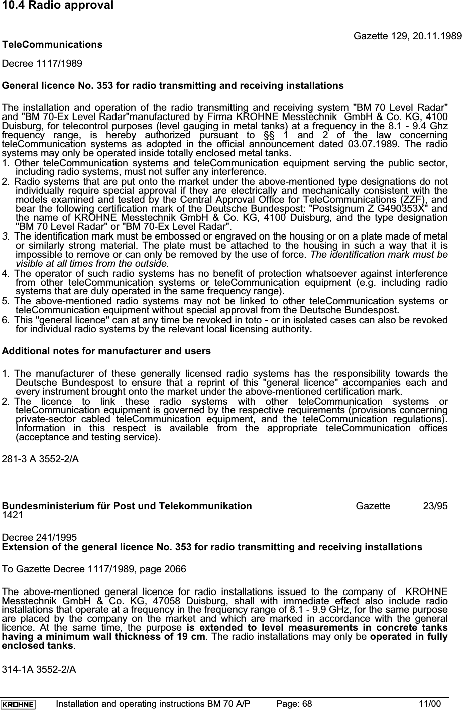 Installation and operating instructions BM 70 A/P Page: 68 11/0010.4 Radio approvalGazette 129, 20.11.1989TeleCommunicationsDecree 1117/1989General licence No. 353 for radio transmitting and receiving installationsThe installation and operation of the radio transmitting and receiving system &quot;BM 70 Level Radar&quot;and &quot;BM 70-Ex Level Radar&quot;manufactured by Firma KROHNE Messtechnik  GmbH &amp; Co. KG, 4100Duisburg, for telecontrol purposes (level gauging in metal tanks) at a frequency in the 8.1 - 9.4 Ghzfrequency range, is hereby authorized pursuant to §§ 1 and 2 of the law concerningteleCommunication systems as adopted in the official announcement dated 03.07.1989. The radiosystems may only be operated inside totally enclosed metal tanks.1. Other teleCommunication systems and teleCommunication equipment serving the public sector,including radio systems, must not suffer any interference.2. Radio systems that are put onto the market under the above-mentioned type designations do notindividually require special approval if they are electrically and mechanically consistent with themodels examined and tested by the Central Approval Office for TeleCommunications (ZZF), andbear the following certification mark of the Deutsche Bundespost: &quot;Postsignum Z G490353X&quot; andthe name of KROHNE Messtechnik GmbH &amp; Co. KG, 4100 Duisburg, and the type designation&quot;BM 70 Level Radar&quot; or &quot;BM 70-Ex Level Radar&quot;.3. The identification mark must be embossed or engraved on the housing or on a plate made of metalor similarly strong material. The plate must be attached to the housing in such a way that it isimpossible to remove or can only be removed by the use of force. The identification mark must bevisible at all times from the outside.4. The operator of such radio systems has no benefit of protection whatsoever against interferencefrom other teleCommunication systems or teleCommunication equipment (e.g. including radiosystems that are duly operated in the same frequency range).5. The above-mentioned radio systems may not be linked to other teleCommunication systems orteleCommunication equipment without special approval from the Deutsche Bundespost.6. This &quot;general licence&quot; can at any time be revoked in toto - or in isolated cases can also be revokedfor individual radio systems by the relevant local licensing authority.Additional notes for manufacturer and users1. The manufacturer of these generally licensed radio systems has the responsibility towards theDeutsche Bundespost to ensure that a reprint of this &quot;general licence&quot; accompanies each andevery instrument brought onto the market under the above-mentioned certification mark.2. The licence to link these radio systems with other teleCommunication systems orteleCommunication equipment is governed by the respective requirements (provisions concerningprivate-sector cabled teleCommunication equipment, and the teleCommunication regulations).Information in this respect is available from the appropriate teleCommunication offices(acceptance and testing service).281-3 A 3552-2/ABundesministerium für Post und Telekommunikation Gazette         23/951421Decree 241/1995Extension of the general licence No. 353 for radio transmitting and receiving installationsTo Gazette Decree 1117/1989, page 2066The above-mentioned general licence for radio installations issued to the company of  KROHNEMesstechnik GmbH &amp; Co. KG, 47058 Duisburg, shall with immediate effect also include radioinstallations that operate at a frequency in the frequency range of 8.1 - 9.9 GHz, for the same purposeare placed by the company on the market and which are marked in accordance with the generallicence. At the same time, the purpose is extended to level measurements in concrete tankshaving a minimum wall thickness of 19 cm. The radio installations may only be operated in fullyenclosed tanks.314-1A 3552-2/A