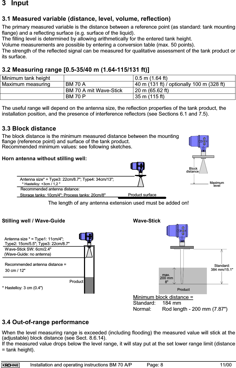 Installation and operating instructions BM 70 A/P Page: 8 11/003 Input3.1 Measured variable (distance, level, volume, reflection)The primary measured variable is the distance between a reference point (as standard: tank mountingflange) and a reflecting surface (e.g. surface of the liquid).The filling level is determined by allowing arithmetically for the entered tank height.Volume measurements are possible by entering a conversion table (max. 50 points).The strength of the reflected signal can be measured for qualitative assessment of the tank product orits surface.3.2 Measuring range [0.5-35/40 m (1.64-115/131 ft)]Minimum tank height 0.5 m (1.64 ft)Maximum measuring BM 70 A 40 m (131 ft) / optionally 100 m (328 ft)BM 70 A mit Wave-Stick 20 m (65.62 ft)BM 70 P 35 m (115 ft)The useful range will depend on the antenna size, the reflection properties of the tank product, theinstallation position, and the presence of interference reflectors (see Sections 6.1 and 7.5).3.3 Block distanceThe block distance is the minimum measured distance between the mountingflange (reference point) and surface of the tank product.Recommended minimum values: see following sketches.Horn antenna without stilling well:Product surfaceStorage tanks: 10cm/4&quot;; Process tanks: 20cm/8&quot;Antenna size* = Type3: 22cm/8.7&quot;; Type4: 34cm/13&quot;;  * Hastelloy: +3cm / 1,2 &quot;Recommended antenna distance:The length of any antenna extension used must be added on!Stilling well / Wave-Guide Wave-StickProductAntenna size * = Type1: 11cm/4&quot;;Type2: 15cm/5.5&quot;; Type3: 22cm/8.7&quot;Recommended antenna distance =30 cm / 12&quot;(Wave-Guide: no antenna)* Hastelloy: 3 cm (0.4&quot;)Wave-Stick SW: 6cm/2.4&quot;384 mm/15.1&quot;Productmax.200 mmStandard:8&quot;Minimum block distance =Standard: 184 mmNormal: Rod length - 200 mm (7.87&quot;)3.4 Out-of-range performanceWhen the level measuring range is exceeded (including flooding) the measured value will stick at the(adjustable) block distance (see Sect. 8.6.14).If the measured value drops below the level range, it will stay put at the set lower range limit (distance= tank height).MaximumlevelBlockdistance