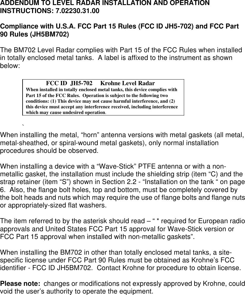 ADDENDUM TO LEVEL RADAR INSTALLATION AND OPERATION INSTRUCTIONS: 7.02230.31.00  Compliance with U.S.A. FCC Part 15 Rules (FCC ID JH5-702) and FCC Part 90 Rules (JH5BM702)  The BM702 Level Radar complies with Part 15 of the FCC Rules when installed in totally enclosed metal tanks.  A label is affixed to the instrument as shown below:   `       When installing the metal, “horn” antenna versions with metal gaskets (all metal, metal-sheathed, or spiral-wound metal gaskets), only normal installation procedures should be observed.    When installing a device with a “Wave-Stick” PTFE antenna or with a non-metallic gasket, the installation must include the shielding strip (item “C) and the strap retainer (item “S”) shown in Section 2.2 - “Installation on the tank “ on page 6.  Also, the flange bolt holes, top and bottom, must be completely covered by the bolt heads and nuts which may require the use of flange bolts and flange nuts or appropriately-sized flat washers.   The item referred to by the asterisk should read – “ * required for European radio approvals and United States FCC Part 15 approval for Wave-Stick version or FCC Part 15 approval when installed with non-metallic gaskets”.  When installing the BM702 in other than totally enclosed metal tanks, a site-specific license under FCC Part 90 Rules must be obtained as Krohne’s FCC identifier - FCC ID JH5BM702.  Contact Krohne for procedure to obtain license.  Please note:  changes or modifications not expressly approved by Krohne, could void the user’s authority to operate the equipment.                 FCC ID  JH5-702     Krohne Level RadarWhen installed in totally enclosed metal tanks, this device complies withPart 15 of the FCC Rules.  Operation is subject to the following twoconditions: (1) This device may not cause harmful interference, and (2)this device must accept any interference received, including interferencewhich may cause undesired operation.