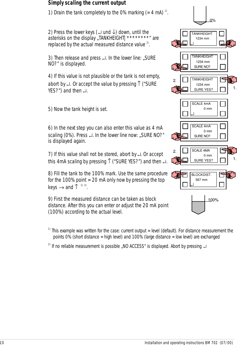 10 Installation and operating instructions BM 702  (07/00)Simply scaling the current output1) Drain the tank completely to the 0% marking (= 4 mA) 1).2) Press the lower keys (↵ und ↓) down, until theasterisks on the display „TANKHEIGHT|********“ arereplaced by the actual measured distance value 2).3) Then release and press ↵. In the lower line: „SURENO?“ is displayed.4) If this value is not plausible or the tank is not empty,abort by ↵. Or accept the value by pressing ↑ (“SUREYES?”) and then ↵.5) Now the tank height is set.6) In the next step you can also enter this value as 4 mAscaling (0%). Press ↵. In the lower line now: „SURE NO?“is displayed again.7) If this value shall not be stored, abort by ↵. Or acceptthis 4mA scaling by pressing ↑ (“SURE YES?”) and then ↵.8) Fill the tank to the 100% mark. Use the same procedurefor the 100% point = 20 mA only now by pressing the topkeys → and ↑  1) 2).9) First the measured distance can be taken as blockdistance. After this you can enter or adjust the 20 mA point(100%) according to the actual level.1) This example was written for the case: current output = level (default). For distance measurement thepoints 0% (short distance = high level) and 100% (large distance = low level) are exchanged2) If no reliable measurement is possible „NO ACCESS“ is displayed. Abort by pressing ↵0%TANKHEIGHT  1234 mm↵TANKHEIGHT  1234 mmSURE YES? 1.2.100%BLOCKDIST.  567 mm↵TANKHEIGHT  1234 mmSURE NO?SCALE 4mA  0 mmSURE NO?SCALE 4MA  0 mmSURE YES? 1.2.SCALE 4mA  0 mm↵