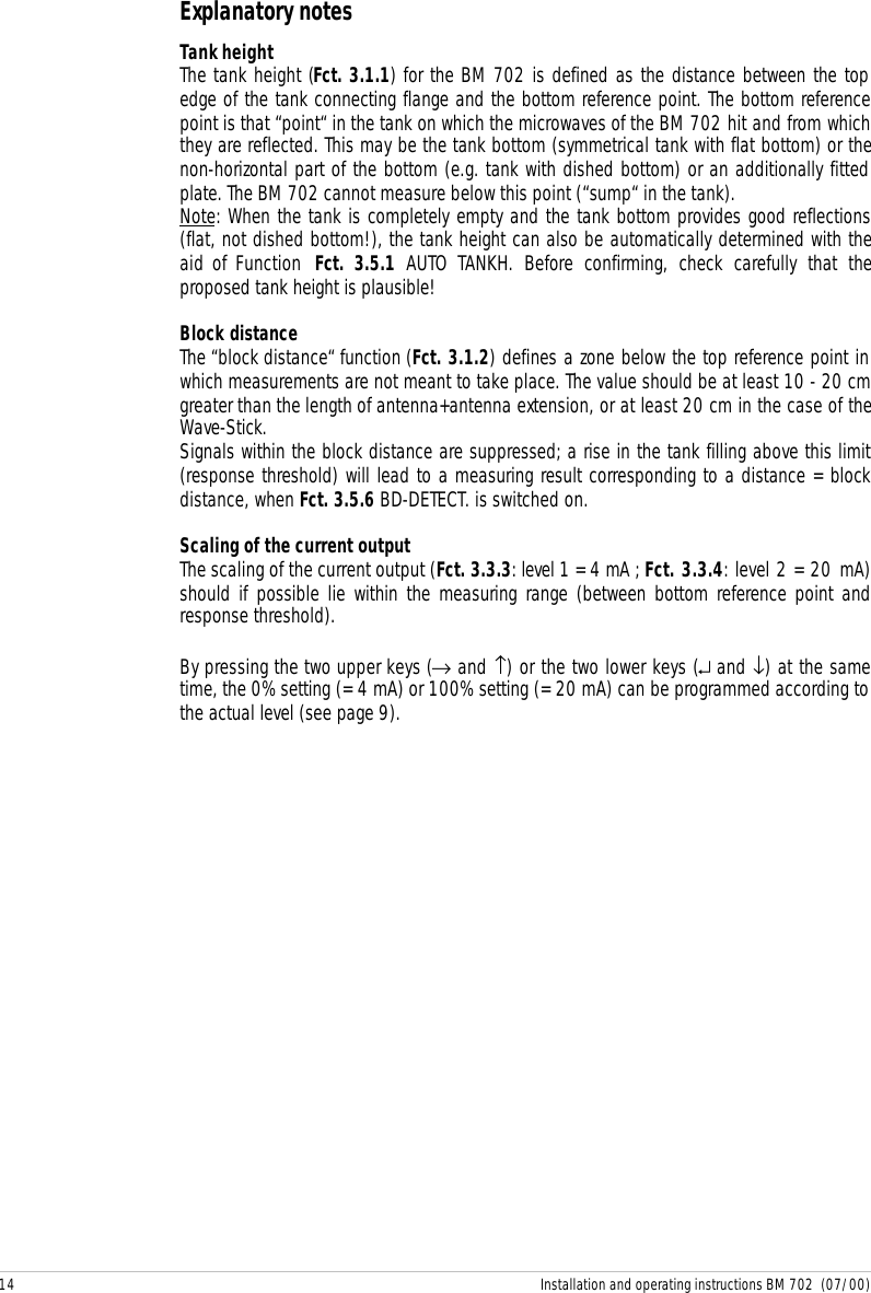 14 Installation and operating instructions BM 702  (07/00)Explanatory notesTank heightThe tank height (Fct. 3.1.1) for the BM 702 is defined as the distance between the topedge of the tank connecting flange and the bottom reference point. The bottom referencepoint is that “point“ in the tank on which the microwaves of the BM 702 hit and from whichthey are reflected. This may be the tank bottom (symmetrical tank with flat bottom) or thenon-horizontal part of the bottom (e.g. tank with dished bottom) or an additionally fittedplate. The BM 702 cannot measure below this point (“sump“ in the tank).Note: When the tank is completely empty and the tank bottom provides good reflections(flat, not dished bottom!), the tank height can also be automatically determined with theaid of Function  Fct. 3.5.1 AUTO TANKH. Before confirming, check carefully that theproposed tank height is plausible!Block distanceThe “block distance“ function (Fct. 3.1.2) defines a zone below the top reference point inwhich measurements are not meant to take place. The value should be at least 10 - 20 cmgreater than the length of antenna+antenna extension, or at least 20 cm in the case of theWave-Stick.Signals within the block distance are suppressed; a rise in the tank filling above this limit(response threshold) will lead to a measuring result corresponding to a distance = blockdistance, when Fct. 3.5.6 BD-DETECT. is switched on.Scaling of the current outputThe scaling of the current output (Fct. 3.3.3: level 1 = 4 mA ; Fct. 3.3.4: level 2 = 20 mA)should if possible lie within the measuring range (between bottom reference point andresponse threshold).By pressing the two upper keys (→ and ↑) or the two lower keys (↵ and ↓) at the sametime, the 0% setting (= 4 mA) or 100% setting (= 20 mA) can be programmed according tothe actual level (see page 9).
