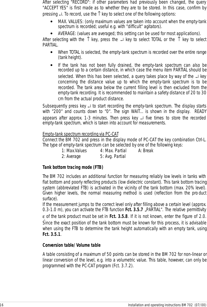 16 Installation and operating instructions BM 702  (07/00)After selecting &quot;RECORD&quot;: if other parameters had previously been changed, the query&quot;ACCEPT YES&quot; is first made as to whether they are to be stored. In this case, confirm bypressing ↵. To record, use the ↑ key to select one of the following options:• MAX. VALUES: (only maximum values are taken into account when the empty-tankspectrum is recorded; useful e.g. with “difficult“ agitators).• AVERAGE: (values are averaged; this setting can be used for most applications).After selecting with the ↑ key, press the ↵ key to select TOTAL or the ↑ key to selectPARTIAL.• When TOTAL is selected, the empty-tank spectrum is recorded over the entire range(tank height).• If the tank has not been fully drained, the empty-tank spectrum can also berecorded up to a certain distance, in which case the menu item PARTIAL should beselected. When this has been selected, a query takes place by way of the ↵ keyconcerning the distance value up to which the empty-tank spectrum is to berecorded. The tank area below the current filling level is then excluded from theempty-tank recording. It is recommended to maintain a safety distance of 20 to 30cm from the actual product distance.Subsequently press key ↵ to start recording the empty-tank spectrum. The display startswith “200“ and counts down to “0“. The sign WAIT... is shown in the display.  READYappears after approx. 1-3 minutes. Then press key ↵ five times to store the recordedempty-tank spectrum, which is taken into account for measurements.Empty-tank spectrum recording via PC-CATConnect the BM 702 and press in the display mode of PC-CAT the key combination Ctrl-L.The type of empty-tank spectrum can be selected by one of the following keys:1: Max.Values 4: Max. Partial A: Break2: Average 5: Avg. PartialTank bottom tracing mode (FTB)The BM 702 includes an additional function for measuring reliably low levels in tanks withflat bottom and poorly reflecting products (low dielectric constant). This tank bottom tracingsystem (abbreviated FTB) is activated in the vicinity of the tank bottom (max. 20% level).Given higher levels, the normal measuring method is used (reflection from the productsurface).If the measurement jumps to the correct level only after filling above a certain level (approx.0.3-1.0 m), you can activate the FTB function Fct. 3.5.7 „PARTIAL“. The relative permittivityεr of the tank product must be set in Fct. 3.5.8. If it is not known, enter the figure of 2.0.Since the exact position of the tank bottom must be known for this process, it is advisablewhen using the FTB to determine the tank height automatically with an empty tank, usingFct. 3.5.1.Conversion table/Volume tableA table consisting of a maximum of 50 points can be stored in the BM 702 for non-linear orlinear conversion of the level, e.g. into a volumetric value. This table, however, can only beprogrammed with the PC-CAT program (Fct. 3.7.2).
