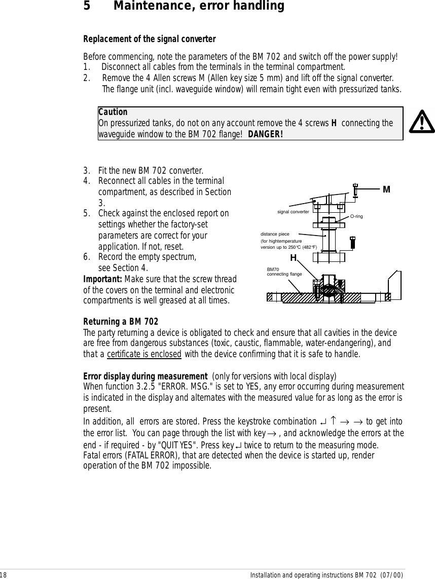 18 Installation and operating instructions BM 702  (07/00)5 Maintenance, error handlingReplacement of the signal converterBefore commencing, note the parameters of the BM 702 and switch off the power supply!1. Disconnect all cables from the terminals in the terminal compartment.2. Remove the 4 Allen screws M (Allen key size 5 mm) and lift off the signal converter.The flange unit (incl. waveguide window) will remain tight even with pressurized tanks.CautionOn pressurized tanks, do not on any account remove the 4 screws H  connecting thewaveguide window to the BM 702 flange!  DANGER!3. Fit the new BM 702 converter.4. Reconnect all cables in the terminalcompartment, as described in Section3.5. Check against the enclosed report onsettings whether the factory-setparameters are correct for yourapplication. If not, reset.6. Record the empty spectrum,see Section 4.Important: Make sure that the screw threadof the covers on the terminal and electroniccompartments is well greased at all times.distance piece(for hightemperatureversion up to 250°C (482°F)O-ringBM70connecting flangesignal converterMHReturning a BM 702The party returning a device is obligated to check and ensure that all cavities in the deviceare free from dangerous substances (toxic, caustic, flammable, water-endangering), andthat a certificate is enclosed with the device confirming that it is safe to handle.Error display during measurement  (only for versions with local display)When function 3.2.5 &quot;ERROR. MSG.&quot; is set to YES, any error occurring during measurementis indicated in the display and alternates with the measured value for as long as the error ispresent.In addition, all  errors are stored. Press the keystroke combination ↵ ↑ → → to get intothe error list.  You can page through the list with key → , and acknowledge the errors at theend - if required - by &quot;QUIT YES&quot;. Press key ↵ twice to return to the measuring mode.Fatal errors (FATAL ERROR), that are detected when the device is started up, renderoperation of the BM 702 impossible.