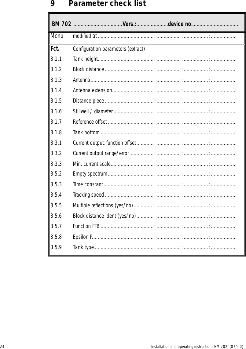 24 Installation and operating instructions BM 702  (07/00)9 Parameter check list BM 702 ..................................Vers.:......................device no..................................Menu modified at.......................................:.................:.................:.................:Fct. Configuration parameters (extract)3.1.1 Tank height.......................................:.................:.................:.................:3.1.2 Block distance..................................:.................:.................:.................:3.1.3 Antenna............................................:.................:.................:.................:3.1.4 Antenna extension.............................:.................:.................:.................:3.1.5 Distance piece..................................:.................:.................:.................:3.1.6 Stillwell / diameter............................:.................:.................:.................:3.1.7 Reference offset................................:.................:.................:.................:3.1.8 Tank bottom......................................:.................:.................:.................:3.3.1 Current output, function offset............:.................:.................:.................:3.3.2 Current output range/error.................:.................:.................:.................:3.3.3 Min. current scale..............................:.................:.................:.................:3.5.2 Empty spectrum................................:.................:.................:.................:3.5.3 Time constant...................................:.................:.................:.................:3.5.4 Tracking speed..................................:.................:.................:.................:3.5.5 Multiple reflections (yes/no)..............:.................:.................:.................:3.5.6 Block distance ident (yes/no)............:.................:.................:.................:3.5.7 Function FTB.....................................:.................:.................:.................:3.5.8 Epsilon R..........................................:.................:.................:.................:3.5.9 Tank type..........................................:.................:.................:.................: