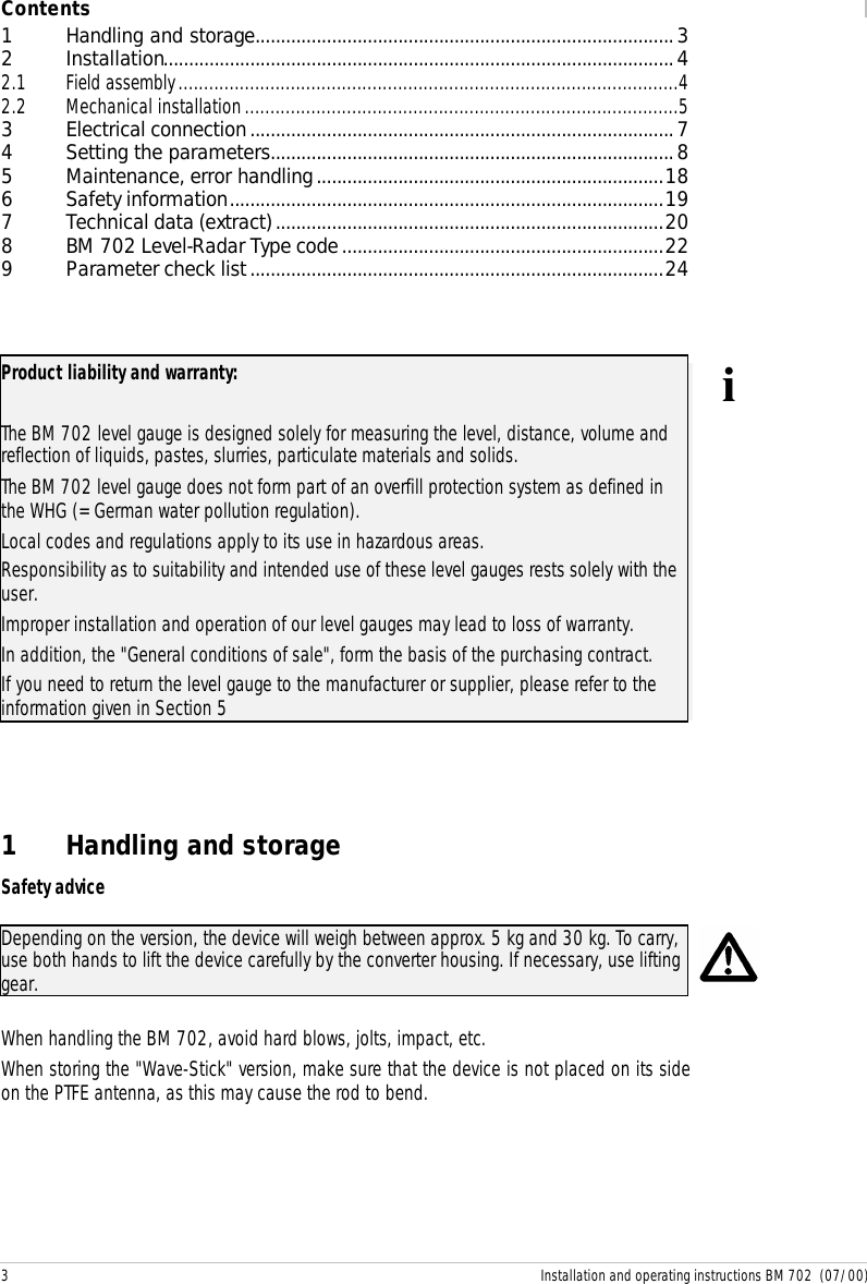 3 Installation and operating instructions BM 702  (07/00)Contents1Handling and storage..................................................................................32Installation....................................................................................................42.1 Field assembly..................................................................................................42.2 Mechanical installation.....................................................................................53Electrical connection...................................................................................74Setting the parameters...............................................................................85Maintenance, error handling....................................................................186Safety information.....................................................................................197Technical data (extract)............................................................................208BM 702 Level-Radar Type code...............................................................229Parameter check list.................................................................................24Product liability and warranty:The BM 702 level gauge is designed solely for measuring the level, distance, volume andreflection of liquids, pastes, slurries, particulate materials and solids.The BM 702 level gauge does not form part of an overfill protection system as defined inthe WHG (= German water pollution regulation).Local codes and regulations apply to its use in hazardous areas.Responsibility as to suitability and intended use of these level gauges rests solely with theuser.Improper installation and operation of our level gauges may lead to loss of warranty.In addition, the &quot;General conditions of sale&quot;, form the basis of the purchasing contract.If you need to return the level gauge to the manufacturer or supplier, please refer to theinformation given in Section 5i1 Handling and storageSafety adviceDepending on the version, the device will weigh between approx. 5 kg and 30 kg. To carry,use both hands to lift the device carefully by the converter housing. If necessary, use liftinggear.When handling the BM 702, avoid hard blows, jolts, impact, etc.When storing the &quot;Wave-Stick&quot; version, make sure that the device is not placed on its sideon the PTFE antenna, as this may cause the rod to bend.