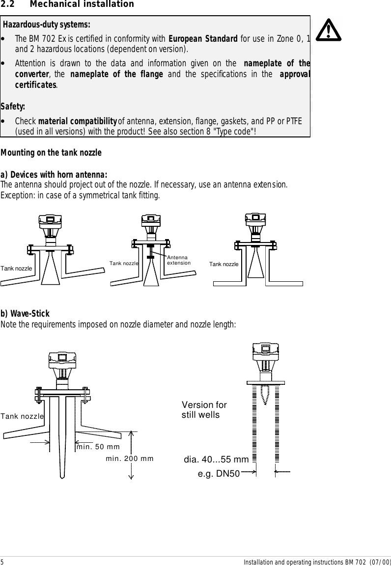 5 Installation and operating instructions BM 702  (07/00)2.2 Mechanical installation Hazardous-duty systems:• The BM 702 Ex is certified in conformity with European Standard for use in Zone 0, 1and 2 hazardous locations (dependent on version).• Attention is drawn to the data and information given on the nameplate of theconverter, the  nameplate of the flange and the specifications in the approvalcertificates.Safety:• Check material compatibility of antenna, extension, flange, gaskets, and PP or PTFE(used in all versions) with the product! See also section 8 &quot;Type code&quot;!Mounting on the tank nozzlea) Devices with horn antenna:The antenna should project out of the nozzle. If necessary, use an antenna extension.Exception: in case of a symmetrical tank fitting.Tank nozzle Tank nozzle Antennaextension     Tank nozzleb) Wave-StickNote the requirements imposed on nozzle diameter and nozzle length:min. 50 mmmin. 200 mmTank nozzlee.g. DN50dia. 40...55 mmVersion forstill wells