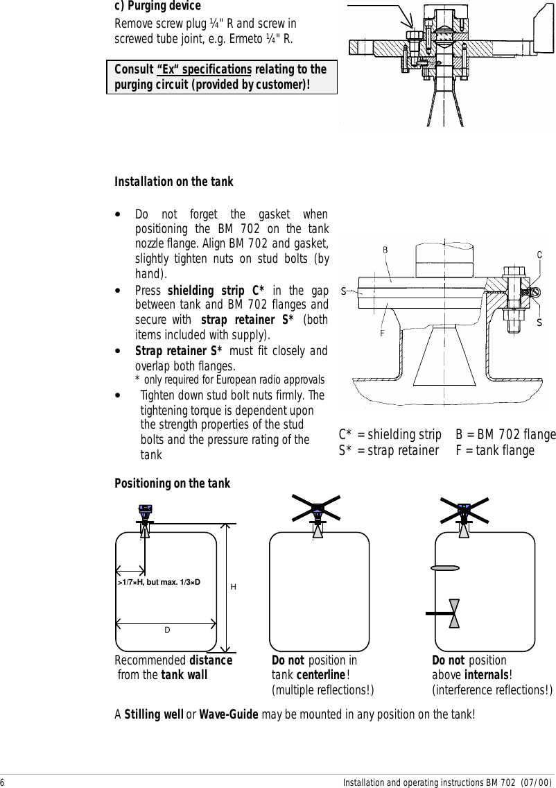 6 Installation and operating instructions BM 702  (07/00)c) Purging deviceRemove screw plug ¼&quot; R and screw inscrewed tube joint, e.g. Ermeto ¼&quot; R.Consult “Ex“ specifications relating to thepurging circuit (provided by customer)!Installation on the tank• Do not forget the gasket whenpositioning the BM 702 on the tanknozzle flange. Align BM 702 and gasket,slightly tighten nuts on stud bolts (byhand).• Press  shielding strip C* in the gapbetween tank and BM 702 flanges andsecure with  strap retainer S* (bothitems included with supply).• Strap retainer S* must fit closely andoverlap both flanges.* only required for European radio approvals• Tighten down stud bolt nuts firmly. Thetightening torque is dependent uponthe strength properties of the studbolts and the pressure rating of thetank C* = shielding strip    B = BM 702 flangeS* = strap retainer     F = tank flangePositioning on the tankD &gt;1/7×H, but max. 1/3×D HRecommended distance  Do not position in    Do not position from the tank wall  tank centerline!   above internals! (multiple reflections!)    (interference reflections!)A Stilling well or Wave-Guide may be mounted in any position on the tank!