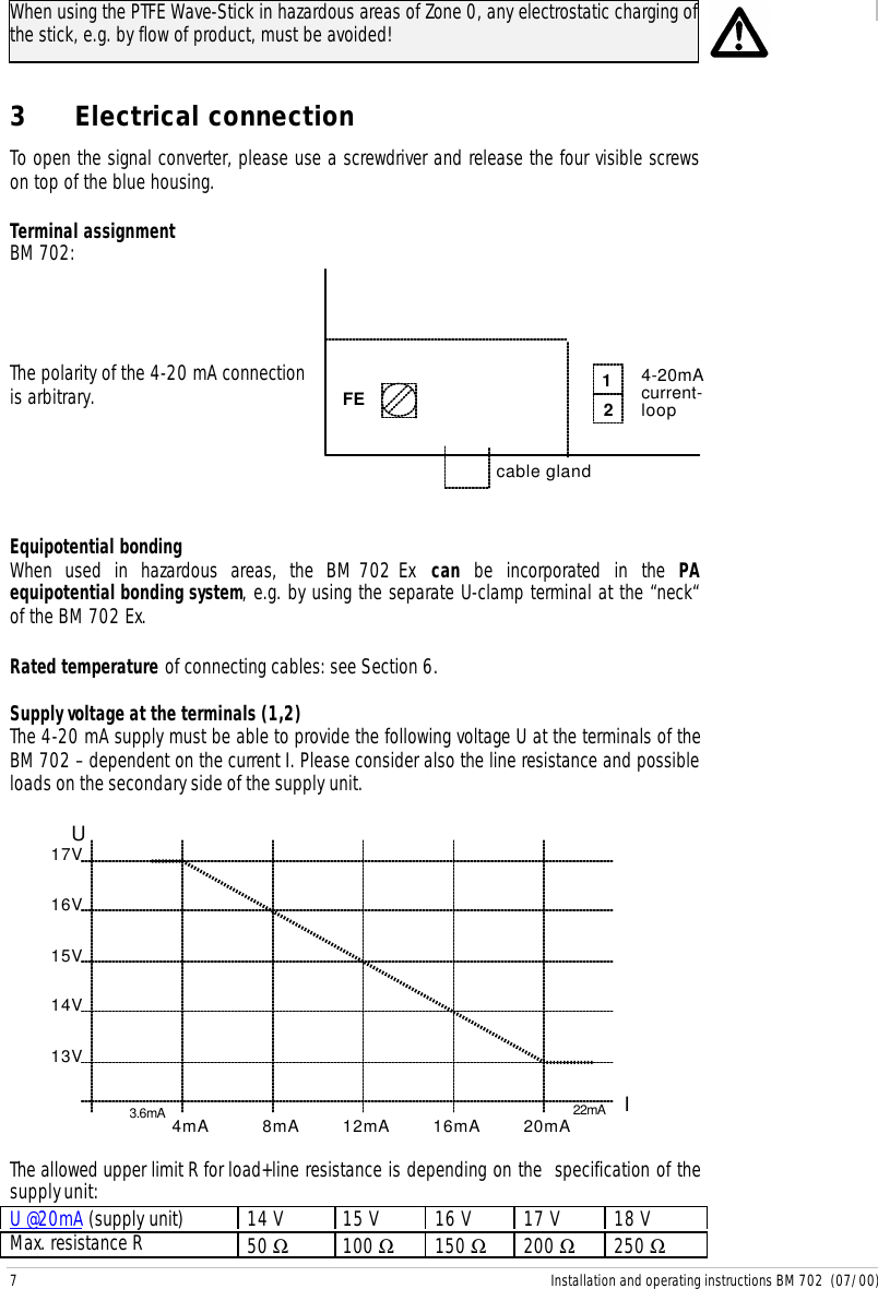 7 Installation and operating instructions BM 702  (07/00)When using the PTFE Wave-Stick in hazardous areas of Zone 0, any electrostatic charging ofthe stick, e.g. by flow of product, must be avoided!3 Electrical connectionTo open the signal converter, please use a screwdriver and release the four visible screwson top of the blue housing.Terminal assignmentBM 702:The polarity of the 4-20 mA connectionis arbitrary. FE 124-20mAcurrent-loopcable glandEquipotential bondingWhen used in hazardous areas, the BM 702 Ex  can be incorporated in the PAequipotential bonding system, e.g. by using the separate U-clamp terminal at the “neck“of the BM 702 Ex.Rated temperature of connecting cables: see Section 6.Supply voltage at the terminals (1,2)The 4-20 mA supply must be able to provide the following voltage U at the terminals of theBM 702 – dependent on the current I. Please consider also the line resistance and possibleloads on the secondary side of the supply unit.4mA12mA8mA16mA20mA3.6mA 22mA IU13V14V15V16V17VThe allowed upper limit R for load+line resistance is depending on the  specification of thesupply unit:U @20mA (supply unit) 14 V 15 V 16 V 17 V 18 VMax. resistance R 50 Ω100 Ω150 Ω200 Ω250 Ω