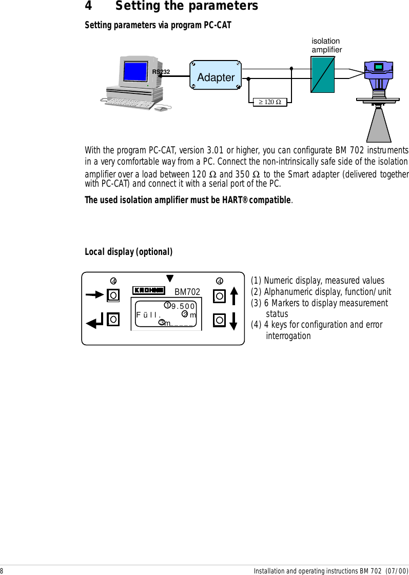 8 Installation and operating instructions BM 702  (07/00)BM7029.500Füll. mm_____4 43214 Setting the parametersSetting parameters via program PC-CATWith the program PC-CAT, version 3.01 or higher, you can configurate BM 702 instrumentsin a very comfortable way from a PC. Connect the non-intrinsically safe side of the isolationamplifier over a load between 120 Ω and 350 Ω to the Smart adapter (delivered togetherwith PC-CAT) and connect it with a serial port of the PC.The used isolation amplifier must be HART® compatible.Local display (optional)(1) Numeric display, measured values(2) Alphanumeric display, function/unit(3) 6 Markers to display measurementstatus(4) 4 keys for configuration and errorinterrogation Adapter ≥ 120 Ω  RS232 isolation amplifier 